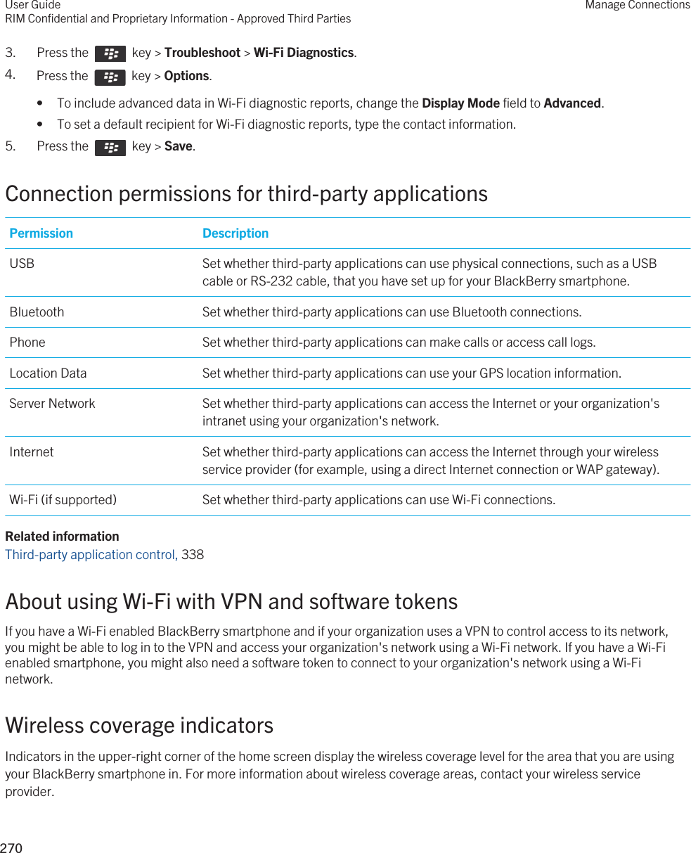 3.  Press the    key &gt; Troubleshoot &gt; Wi-Fi Diagnostics. 4. Press the    key &gt; Options. • To include advanced data in Wi-Fi diagnostic reports, change the Display Mode field to Advanced.• To set a default recipient for Wi-Fi diagnostic reports, type the contact information.5.  Press the    key &gt; Save. Connection permissions for third-party applicationsPermission DescriptionUSB Set whether third-party applications can use physical connections, such as a USB cable or RS-232 cable, that you have set up for your BlackBerry smartphone.Bluetooth Set whether third-party applications can use Bluetooth connections.Phone Set whether third-party applications can make calls or access call logs.Location Data Set whether third-party applications can use your GPS location information.Server Network Set whether third-party applications can access the Internet or your organization&apos;s intranet using your organization&apos;s network.Internet Set whether third-party applications can access the Internet through your wireless service provider (for example, using a direct Internet connection or WAP gateway).Wi-Fi (if supported) Set whether third-party applications can use Wi-Fi connections.Related informationThird-party application control, 338About using Wi-Fi with VPN and software tokensIf you have a Wi-Fi enabled BlackBerry smartphone and if your organization uses a VPN to control access to its network, you might be able to log in to the VPN and access your organization&apos;s network using a Wi-Fi network. If you have a Wi-Fi enabled smartphone, you might also need a software token to connect to your organization&apos;s network using a Wi-Fi network.Wireless coverage indicatorsIndicators in the upper-right corner of the home screen display the wireless coverage level for the area that you are using your BlackBerry smartphone in. For more information about wireless coverage areas, contact your wireless service provider.User GuideRIM Confidential and Proprietary Information - Approved Third PartiesManage Connections270 