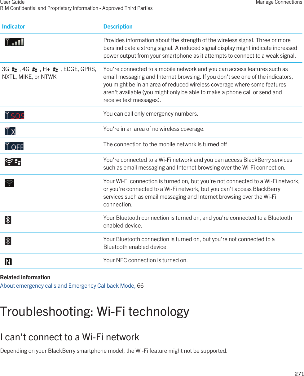 Indicator Description Provides information about the strength of the wireless signal. Three or more bars indicate a strong signal. A reduced signal display might indicate increased power output from your smartphone as it attempts to connect to a weak signal.3G     , 4G     , H+     , EDGE, GPRS, NXTL, MIKE, or NTWKYou&apos;re connected to a mobile network and you can access features such as email messaging and Internet browsing. If you don&apos;t see one of the indicators, you might be in an area of reduced wireless coverage where some features aren&apos;t available (you might only be able to make a phone call or send and receive text messages). You can call only emergency numbers. You&apos;re in an area of no wireless coverage. The connection to the mobile network is turned off. You&apos;re connected to a Wi-Fi network and you can access BlackBerry services such as email messaging and Internet browsing over the Wi-Fi connection. Your Wi-Fi connection is turned on, but you&apos;re not connected to a Wi-Fi network, or you&apos;re connected to a Wi-Fi network, but you can&apos;t access BlackBerry services such as email messaging and Internet browsing over the Wi-Fi connection. Your Bluetooth connection is turned on, and you&apos;re connected to a Bluetooth enabled device. Your Bluetooth connection is turned on, but you&apos;re not connected to a Bluetooth enabled device. Your NFC connection is turned on.Related informationAbout emergency calls and Emergency Callback Mode, 66 Troubleshooting: Wi-Fi technologyI can&apos;t connect to a Wi-Fi networkDepending on your BlackBerry smartphone model, the Wi-Fi feature might not be supported.User GuideRIM Confidential and Proprietary Information - Approved Third PartiesManage Connections271 