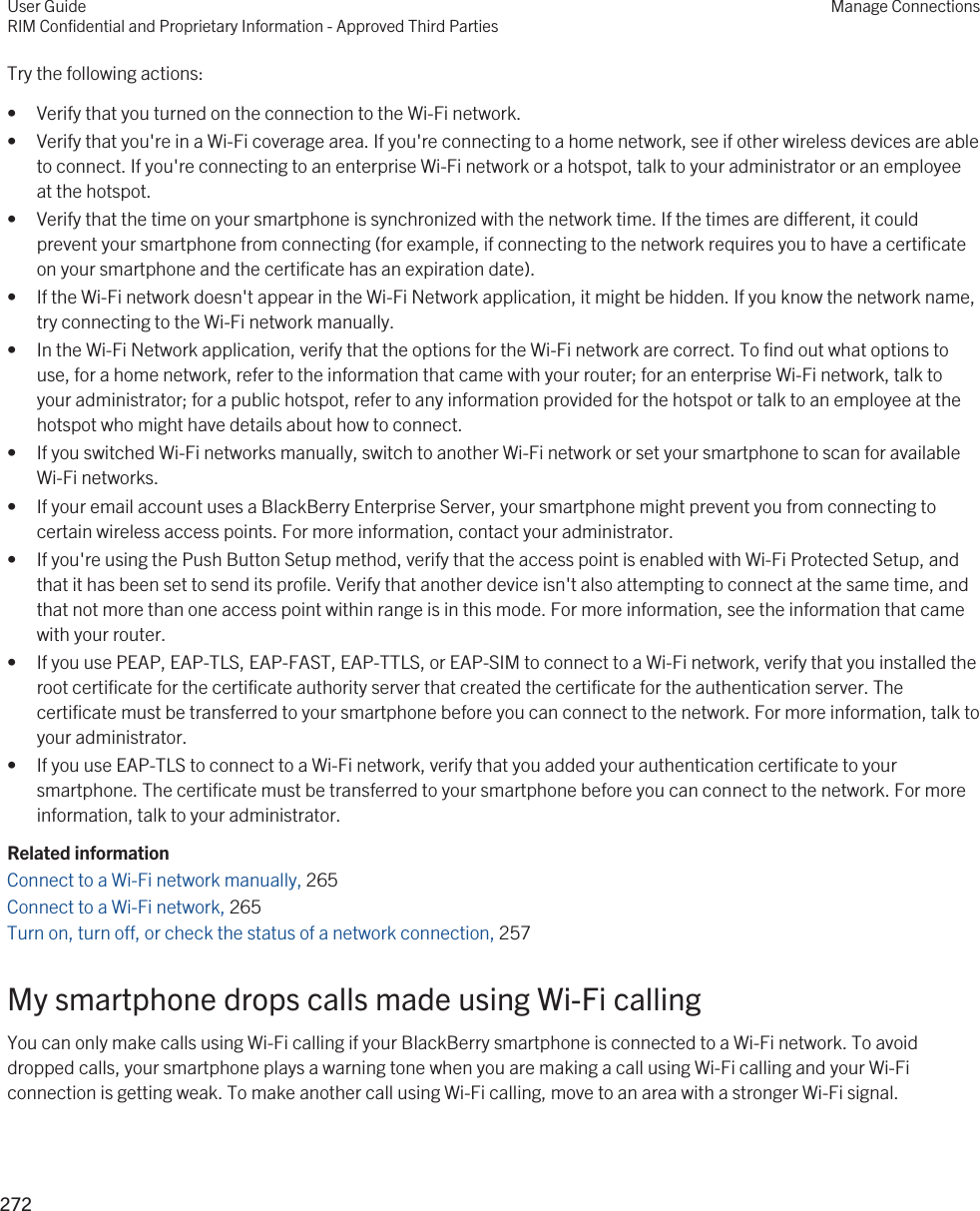 Try the following actions:• Verify that you turned on the connection to the Wi-Fi network.• Verify that you&apos;re in a Wi-Fi coverage area. If you&apos;re connecting to a home network, see if other wireless devices are able to connect. If you&apos;re connecting to an enterprise Wi-Fi network or a hotspot, talk to your administrator or an employee at the hotspot.• Verify that the time on your smartphone is synchronized with the network time. If the times are different, it could prevent your smartphone from connecting (for example, if connecting to the network requires you to have a certificate on your smartphone and the certificate has an expiration date).• If the Wi-Fi network doesn&apos;t appear in the Wi-Fi Network application, it might be hidden. If you know the network name, try connecting to the Wi-Fi network manually.• In the Wi-Fi Network application, verify that the options for the Wi-Fi network are correct. To find out what options to use, for a home network, refer to the information that came with your router; for an enterprise Wi-Fi network, talk to your administrator; for a public hotspot, refer to any information provided for the hotspot or talk to an employee at the hotspot who might have details about how to connect.• If you switched Wi-Fi networks manually, switch to another Wi-Fi network or set your smartphone to scan for available Wi-Fi networks.• If your email account uses a BlackBerry Enterprise Server, your smartphone might prevent you from connecting to certain wireless access points. For more information, contact your administrator.• If you&apos;re using the Push Button Setup method, verify that the access point is enabled with Wi-Fi Protected Setup, and that it has been set to send its profile. Verify that another device isn&apos;t also attempting to connect at the same time, and that not more than one access point within range is in this mode. For more information, see the information that came with your router.• If you use PEAP, EAP-TLS, EAP-FAST, EAP-TTLS, or EAP-SIM to connect to a Wi-Fi network, verify that you installed the root certificate for the certificate authority server that created the certificate for the authentication server. The certificate must be transferred to your smartphone before you can connect to the network. For more information, talk to your administrator.• If you use EAP-TLS to connect to a Wi-Fi network, verify that you added your authentication certificate to your smartphone. The certificate must be transferred to your smartphone before you can connect to the network. For more information, talk to your administrator.Related informationConnect to a Wi-Fi network manually, 265 Connect to a Wi-Fi network, 265 Turn on, turn off, or check the status of a network connection, 257 My smartphone drops calls made using Wi-Fi callingYou can only make calls using Wi-Fi calling if your BlackBerry smartphone is connected to a Wi-Fi network. To avoid dropped calls, your smartphone plays a warning tone when you are making a call using Wi-Fi calling and your Wi-Fi connection is getting weak. To make another call using Wi-Fi calling, move to an area with a stronger Wi-Fi signal.User GuideRIM Confidential and Proprietary Information - Approved Third PartiesManage Connections272 