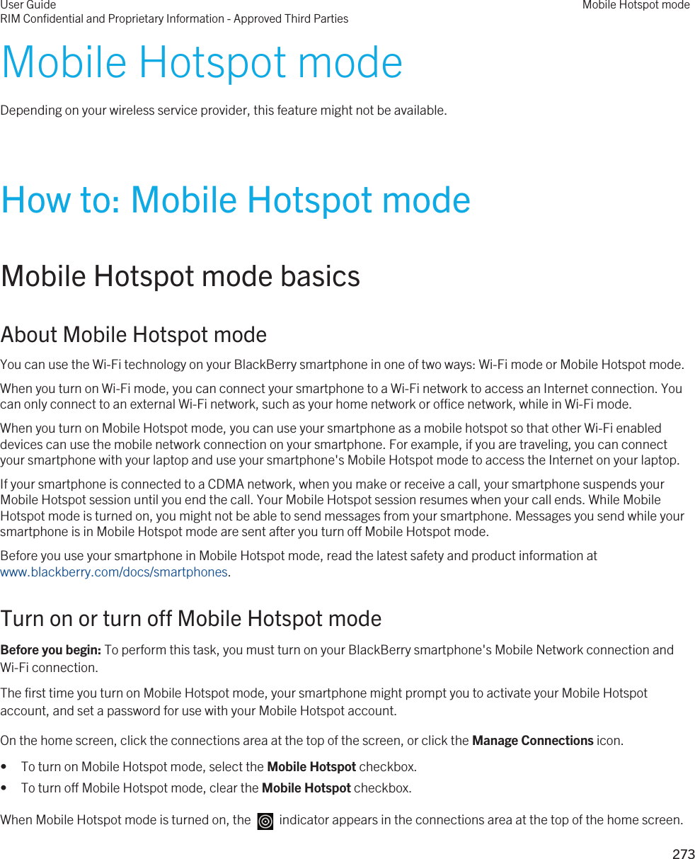 Mobile Hotspot modeDepending on your wireless service provider, this feature might not be available.How to: Mobile Hotspot modeMobile Hotspot mode basicsAbout Mobile Hotspot modeYou can use the Wi-Fi technology on your BlackBerry smartphone in one of two ways: Wi-Fi mode or Mobile Hotspot mode.When you turn on Wi-Fi mode, you can connect your smartphone to a Wi-Fi network to access an Internet connection. You can only connect to an external Wi-Fi network, such as your home network or office network, while in Wi-Fi mode.When you turn on Mobile Hotspot mode, you can use your smartphone as a mobile hotspot so that other Wi-Fi enabled devices can use the mobile network connection on your smartphone. For example, if you are traveling, you can connect your smartphone with your laptop and use your smartphone&apos;s Mobile Hotspot mode to access the Internet on your laptop.If your smartphone is connected to a CDMA network, when you make or receive a call, your smartphone suspends your Mobile Hotspot session until you end the call. Your Mobile Hotspot session resumes when your call ends. While Mobile Hotspot mode is turned on, you might not be able to send messages from your smartphone. Messages you send while your smartphone is in Mobile Hotspot mode are sent after you turn off Mobile Hotspot mode.Before you use your smartphone in Mobile Hotspot mode, read the latest safety and product information at www.blackberry.com/docs/smartphones.Turn on or turn off Mobile Hotspot modeBefore you begin: To perform this task, you must turn on your BlackBerry smartphone&apos;s Mobile Network connection and Wi-Fi connection.The first time you turn on Mobile Hotspot mode, your smartphone might prompt you to activate your Mobile Hotspot account, and set a password for use with your Mobile Hotspot account.On the home screen, click the connections area at the top of the screen, or click the Manage Connections icon.• To turn on Mobile Hotspot mode, select the Mobile Hotspot checkbox.• To turn off Mobile Hotspot mode, clear the Mobile Hotspot checkbox.When Mobile Hotspot mode is turned on, the    indicator appears in the connections area at the top of the home screen.User GuideRIM Confidential and Proprietary Information - Approved Third PartiesMobile Hotspot mode273 