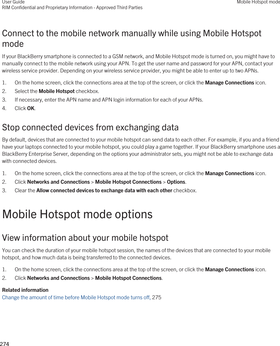 Connect to the mobile network manually while using Mobile Hotspot modeIf your BlackBerry smartphone is connected to a GSM network, and Mobile Hotspot mode is turned on, you might have to manually connect to the mobile network using your APN. To get the user name and password for your APN, contact your wireless service provider. Depending on your wireless service provider, you might be able to enter up to two APNs.1. On the home screen, click the connections area at the top of the screen, or click the Manage Connections icon.2. Select the Mobile Hotspot checkbox.3. If necessary, enter the APN name and APN login information for each of your APNs.4. Click OK.Stop connected devices from exchanging dataBy default, devices that are connected to your mobile hotspot can send data to each other. For example, if you and a friend have your laptops connected to your mobile hotspot, you could play a game together. If your BlackBerry smartphone uses a BlackBerry Enterprise Server, depending on the options your administrator sets, you might not be able to exchange data with connected devices.1. On the home screen, click the connections area at the top of the screen, or click the Manage Connections icon.2. Click Networks and Connections &gt; Mobile Hotspot Connections &gt; Options.3. Clear the Allow connected devices to exchange data with each other checkbox.Mobile Hotspot mode optionsView information about your mobile hotspotYou can check the duration of your mobile hotspot session, the names of the devices that are connected to your mobile hotspot, and how much data is being transferred to the connected devices.1. On the home screen, click the connections area at the top of the screen, or click the Manage Connections icon.2. Click Networks and Connections &gt; Mobile Hotspot Connections.Related informationChange the amount of time before Mobile Hotspot mode turns off, 275User GuideRIM Confidential and Proprietary Information - Approved Third PartiesMobile Hotspot mode274 