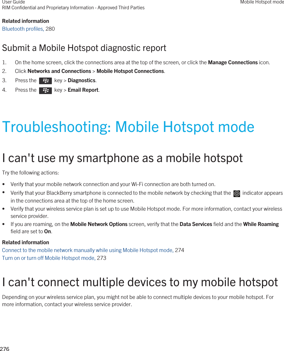 Related informationBluetooth profiles, 280Submit a Mobile Hotspot diagnostic report1. On the home screen, click the connections area at the top of the screen, or click the Manage Connections icon.2. Click Networks and Connections &gt; Mobile Hotspot Connections.3.  Press the    key &gt; Diagnostics.4.  Press the    key &gt; Email Report.Troubleshooting: Mobile Hotspot modeI can&apos;t use my smartphone as a mobile hotspotTry the following actions:• Verify that your mobile network connection and your Wi-Fi connection are both turned on.•Verify that your BlackBerry smartphone is connected to the mobile network by checking that the    indicator appears in the connections area at the top of the home screen.• Verify that your wireless service plan is set up to use Mobile Hotspot mode. For more information, contact your wireless service provider.• If you are roaming, on the Mobile Network Options screen, verify that the Data Services field and the While Roaming field are set to On.Related informationConnect to the mobile network manually while using Mobile Hotspot mode, 274 Turn on or turn off Mobile Hotspot mode, 273 I can&apos;t connect multiple devices to my mobile hotspotDepending on your wireless service plan, you might not be able to connect multiple devices to your mobile hotspot. For more information, contact your wireless service provider.User GuideRIM Confidential and Proprietary Information - Approved Third PartiesMobile Hotspot mode276 