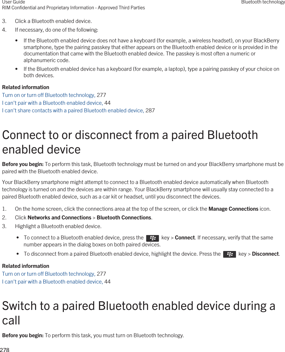 3. Click a Bluetooth enabled device.4. If necessary, do one of the following:• If the Bluetooth enabled device does not have a keyboard (for example, a wireless headset), on your BlackBerry smartphone, type the pairing passkey that either appears on the Bluetooth enabled device or is provided in the documentation that came with the Bluetooth enabled device. The passkey is most often a numeric or alphanumeric code.• If the Bluetooth enabled device has a keyboard (for example, a laptop), type a pairing passkey of your choice on both devices.Related informationTurn on or turn off Bluetooth technology, 277 I can&apos;t pair with a Bluetooth enabled device, 44 I can&apos;t share contacts with a paired Bluetooth enabled device, 287Connect to or disconnect from a paired Bluetooth enabled deviceBefore you begin: To perform this task, Bluetooth technology must be turned on and your BlackBerry smartphone must be paired with the Bluetooth enabled device.Your BlackBerry smartphone might attempt to connect to a Bluetooth enabled device automatically when Bluetooth technology is turned on and the devices are within range. Your BlackBerry smartphone will usually stay connected to a paired Bluetooth enabled device, such as a car kit or headset, until you disconnect the devices.1. On the home screen, click the connections area at the top of the screen, or click the Manage Connections icon.2. Click Networks and Connections &gt; Bluetooth Connections.3. Highlight a Bluetooth enabled device. •  To connect to a Bluetooth enabled device, press the    key &gt; Connect. If necessary, verify that the same number appears in the dialog boxes on both paired devices. •  To disconnect from a paired Bluetooth enabled device, highlight the device. Press the    key &gt; Disconnect.Related informationTurn on or turn off Bluetooth technology, 277 I can&apos;t pair with a Bluetooth enabled device, 44 Switch to a paired Bluetooth enabled device during a callBefore you begin: To perform this task, you must turn on Bluetooth technology.User GuideRIM Confidential and Proprietary Information - Approved Third PartiesBluetooth technology278 