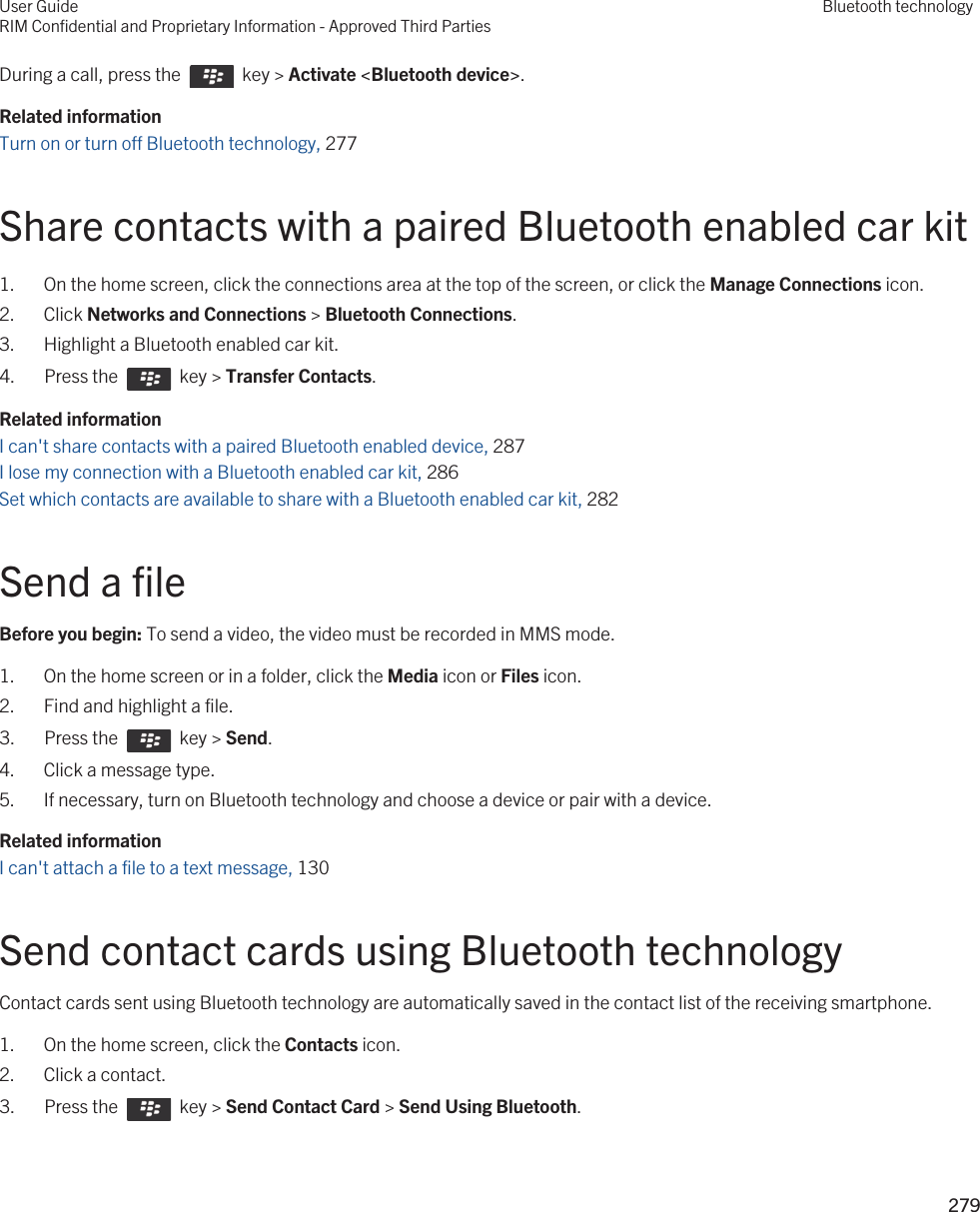 During a call, press the    key &gt; Activate &lt;Bluetooth device&gt;.Related informationTurn on or turn off Bluetooth technology, 277 Share contacts with a paired Bluetooth enabled car kit1. On the home screen, click the connections area at the top of the screen, or click the Manage Connections icon.2. Click Networks and Connections &gt; Bluetooth Connections.3. Highlight a Bluetooth enabled car kit.4.  Press the    key &gt; Transfer Contacts. Related informationI can&apos;t share contacts with a paired Bluetooth enabled device, 287I lose my connection with a Bluetooth enabled car kit, 286Set which contacts are available to share with a Bluetooth enabled car kit, 282Send a fileBefore you begin: To send a video, the video must be recorded in MMS mode.1. On the home screen or in a folder, click the Media icon or Files icon.2. Find and highlight a file.3.  Press the    key &gt; Send. 4. Click a message type.5. If necessary, turn on Bluetooth technology and choose a device or pair with a device.Related informationI can&apos;t attach a file to a text message, 130 Send contact cards using Bluetooth technologyContact cards sent using Bluetooth technology are automatically saved in the contact list of the receiving smartphone.1. On the home screen, click the Contacts icon.2. Click a contact.3.  Press the    key &gt; Send Contact Card &gt; Send Using Bluetooth. User GuideRIM Confidential and Proprietary Information - Approved Third PartiesBluetooth technology279 