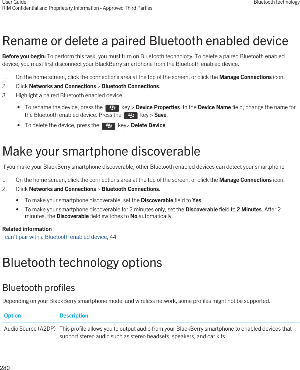 Rename or delete a paired Bluetooth enabled deviceBefore you begin: To perform this task, you must turn on Bluetooth technology. To delete a paired Bluetooth enabled device, you must first disconnect your BlackBerry smartphone from the Bluetooth enabled device.1. On the home screen, click the connections area at the top of the screen, or click the Manage Connections icon.2. Click Networks and Connections &gt; Bluetooth Connections.3. Highlight a paired Bluetooth enabled device. •  To rename the device, press the    key &gt; Device Properties. In the Device Name field, change the name for the Bluetooth enabled device. Press the    key &gt; Save. •  To delete the device, press the    key&gt; Delete Device.Make your smartphone discoverableIf you make your BlackBerry smartphone discoverable, other Bluetooth enabled devices can detect your smartphone.1. On the home screen, click the connections area at the top of the screen, or click the Manage Connections icon.2. Click Networks and Connections &gt; Bluetooth Connections.• To make your smartphone discoverable, set the Discoverable field to Yes.• To make your smartphone discoverable for 2 minutes only, set the Discoverable field to 2 Minutes. After 2 minutes, the Discoverable field switches to No automatically.Related informationI can&apos;t pair with a Bluetooth enabled device, 44 Bluetooth technology optionsBluetooth profilesDepending on your BlackBerry smartphone model and wireless network, some profiles might not be supported.Option DescriptionAudio Source (A2DP) This profile allows you to output audio from your BlackBerry smartphone to enabled devices that support stereo audio such as stereo headsets, speakers, and car kits.User GuideRIM Confidential and Proprietary Information - Approved Third PartiesBluetooth technology280 