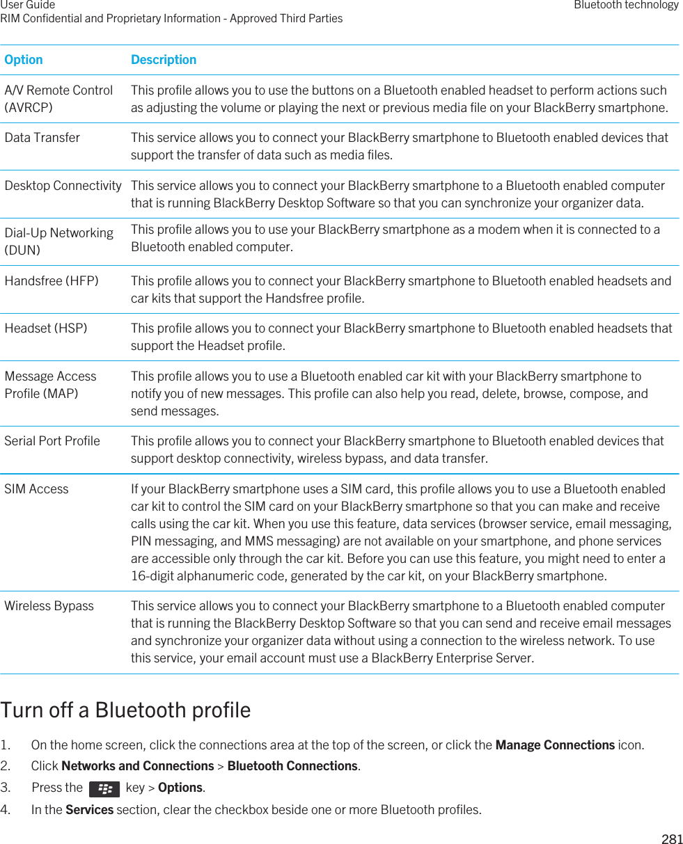 Option DescriptionA/V Remote Control (AVRCP)This profile allows you to use the buttons on a Bluetooth enabled headset to perform actions such as adjusting the volume or playing the next or previous media file on your BlackBerry smartphone.Data Transfer This service allows you to connect your BlackBerry smartphone to Bluetooth enabled devices that support the transfer of data such as media files.Desktop Connectivity This service allows you to connect your BlackBerry smartphone to a Bluetooth enabled computer that is running BlackBerry Desktop Software so that you can synchronize your organizer data.Dial-Up Networking (DUN)This profile allows you to use your BlackBerry smartphone as a modem when it is connected to a Bluetooth enabled computer.Handsfree (HFP) This profile allows you to connect your BlackBerry smartphone to Bluetooth enabled headsets and car kits that support the Handsfree profile.Headset (HSP) This profile allows you to connect your BlackBerry smartphone to Bluetooth enabled headsets that support the Headset profile.Message Access Profile (MAP)This profile allows you to use a Bluetooth enabled car kit with your BlackBerry smartphone to notify you of new messages. This profile can also help you read, delete, browse, compose, and send messages.Serial Port Profile This profile allows you to connect your BlackBerry smartphone to Bluetooth enabled devices that support desktop connectivity, wireless bypass, and data transfer.SIM Access If your BlackBerry smartphone uses a SIM card, this profile allows you to use a Bluetooth enabled car kit to control the SIM card on your BlackBerry smartphone so that you can make and receive calls using the car kit. When you use this feature, data services (browser service, email messaging, PIN messaging, and MMS messaging) are not available on your smartphone, and phone services are accessible only through the car kit. Before you can use this feature, you might need to enter a 16-digit alphanumeric code, generated by the car kit, on your BlackBerry smartphone.Wireless Bypass This service allows you to connect your BlackBerry smartphone to a Bluetooth enabled computer that is running the BlackBerry Desktop Software so that you can send and receive email messages and synchronize your organizer data without using a connection to the wireless network. To use this service, your email account must use a BlackBerry Enterprise Server.Turn off a Bluetooth profile1. On the home screen, click the connections area at the top of the screen, or click the Manage Connections icon.2. Click Networks and Connections &gt; Bluetooth Connections.3.  Press the    key &gt; Options. 4. In the Services section, clear the checkbox beside one or more Bluetooth profiles.User GuideRIM Confidential and Proprietary Information - Approved Third PartiesBluetooth technology281 