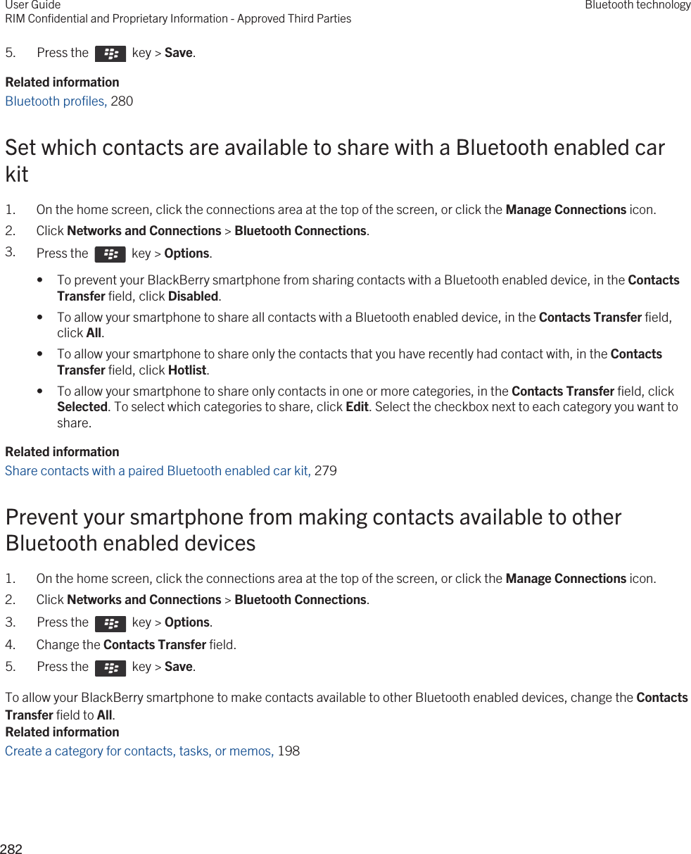 5.  Press the    key &gt; Save. Related informationBluetooth profiles, 280 Set which contacts are available to share with a Bluetooth enabled car kit1. On the home screen, click the connections area at the top of the screen, or click the Manage Connections icon.2. Click Networks and Connections &gt; Bluetooth Connections.3. Press the    key &gt; Options.• To prevent your BlackBerry smartphone from sharing contacts with a Bluetooth enabled device, in the Contacts Transfer field, click Disabled.• To allow your smartphone to share all contacts with a Bluetooth enabled device, in the Contacts Transfer field, click All.• To allow your smartphone to share only the contacts that you have recently had contact with, in the Contacts Transfer field, click Hotlist.• To allow your smartphone to share only contacts in one or more categories, in the Contacts Transfer field, click Selected. To select which categories to share, click Edit. Select the checkbox next to each category you want to share.Related informationShare contacts with a paired Bluetooth enabled car kit, 279 Prevent your smartphone from making contacts available to other Bluetooth enabled devices1. On the home screen, click the connections area at the top of the screen, or click the Manage Connections icon.2. Click Networks and Connections &gt; Bluetooth Connections.3.  Press the    key &gt; Options. 4. Change the Contacts Transfer field.5.  Press the    key &gt; Save. To allow your BlackBerry smartphone to make contacts available to other Bluetooth enabled devices, change the Contacts Transfer field to All.Related informationCreate a category for contacts, tasks, or memos, 198 User GuideRIM Confidential and Proprietary Information - Approved Third PartiesBluetooth technology282 