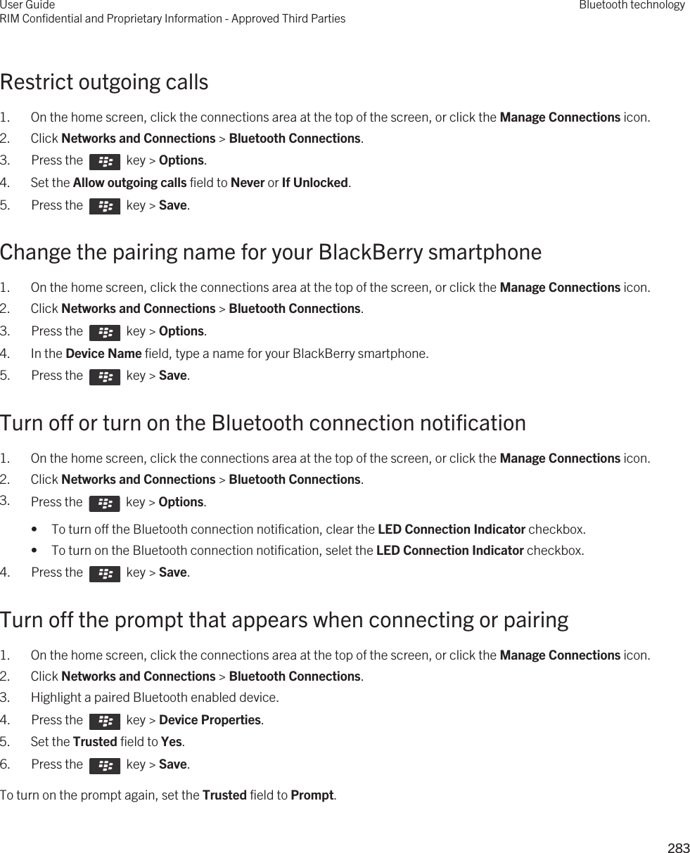 Restrict outgoing calls1. On the home screen, click the connections area at the top of the screen, or click the Manage Connections icon.2. Click Networks and Connections &gt; Bluetooth Connections.3.  Press the    key &gt; Options. 4. Set the Allow outgoing calls field to Never or If Unlocked.5.  Press the    key &gt; Save. Change the pairing name for your BlackBerry smartphone1. On the home screen, click the connections area at the top of the screen, or click the Manage Connections icon.2. Click Networks and Connections &gt; Bluetooth Connections.3.  Press the    key &gt; Options. 4. In the Device Name field, type a name for your BlackBerry smartphone.5.  Press the    key &gt; Save. Turn off or turn on the Bluetooth connection notification1. On the home screen, click the connections area at the top of the screen, or click the Manage Connections icon.2. Click Networks and Connections &gt; Bluetooth Connections.3. Press the    key &gt; Options. • To turn off the Bluetooth connection notification, clear the LED Connection Indicator checkbox.• To turn on the Bluetooth connection notification, selet the LED Connection Indicator checkbox.4.  Press the    key &gt; Save. Turn off the prompt that appears when connecting or pairing1. On the home screen, click the connections area at the top of the screen, or click the Manage Connections icon.2. Click Networks and Connections &gt; Bluetooth Connections.3. Highlight a paired Bluetooth enabled device.4.  Press the    key &gt; Device Properties. 5. Set the Trusted field to Yes.6.  Press the    key &gt; Save. To turn on the prompt again, set the Trusted field to Prompt.User GuideRIM Confidential and Proprietary Information - Approved Third PartiesBluetooth technology283 