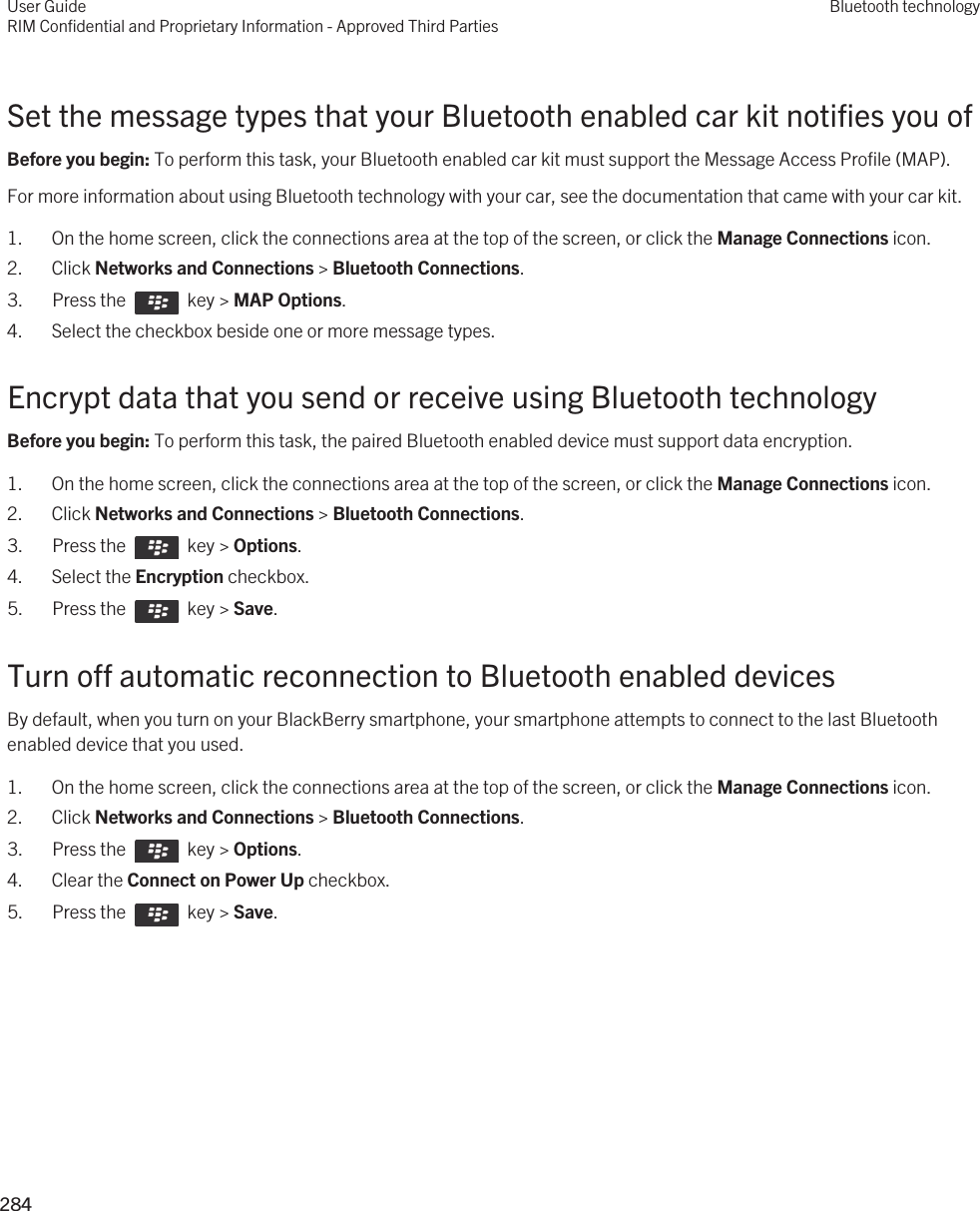 Set the message types that your Bluetooth enabled car kit notifies you ofBefore you begin: To perform this task, your Bluetooth enabled car kit must support the Message Access Profile (MAP).For more information about using Bluetooth technology with your car, see the documentation that came with your car kit.1. On the home screen, click the connections area at the top of the screen, or click the Manage Connections icon.2. Click Networks and Connections &gt; Bluetooth Connections.3.  Press the    key &gt; MAP Options. 4. Select the checkbox beside one or more message types.Encrypt data that you send or receive using Bluetooth technologyBefore you begin: To perform this task, the paired Bluetooth enabled device must support data encryption.1. On the home screen, click the connections area at the top of the screen, or click the Manage Connections icon.2. Click Networks and Connections &gt; Bluetooth Connections.3.  Press the    key &gt; Options. 4. Select the Encryption checkbox.5.  Press the    key &gt; Save. Turn off automatic reconnection to Bluetooth enabled devicesBy default, when you turn on your BlackBerry smartphone, your smartphone attempts to connect to the last Bluetooth enabled device that you used.1. On the home screen, click the connections area at the top of the screen, or click the Manage Connections icon.2. Click Networks and Connections &gt; Bluetooth Connections.3.  Press the    key &gt; Options. 4. Clear the Connect on Power Up checkbox.5.  Press the    key &gt; Save. User GuideRIM Confidential and Proprietary Information - Approved Third PartiesBluetooth technology284 