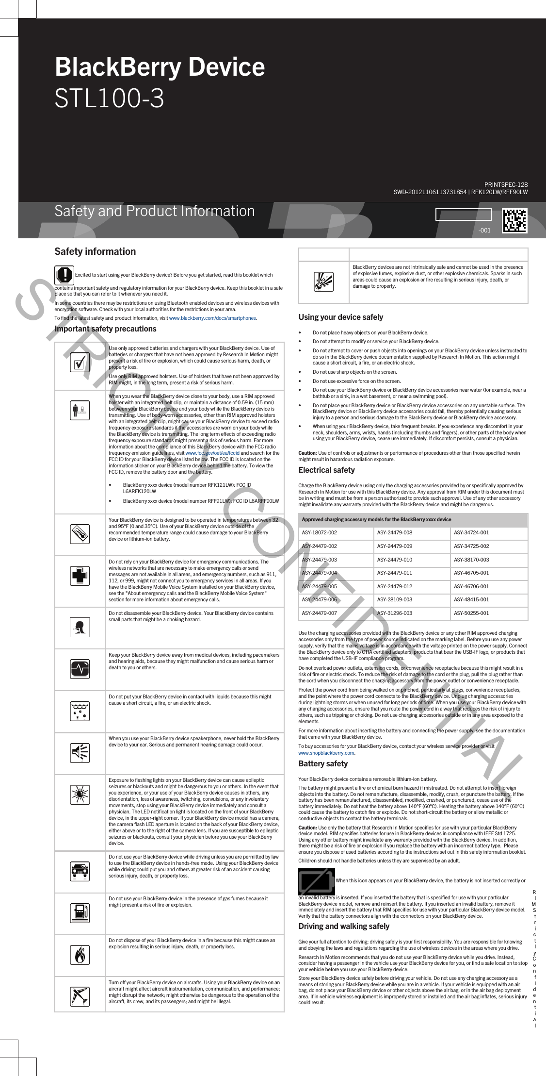 BlackBerry DeviceSTL100-3Safety and Product InformationPRINTSPEC-128SWD-20121106113731854 | RFK120LW/RFF90LW-001Safety information Excited to start using your BlackBerry device? Before you get started, read this booklet which contains important safety and regulatory information for your BlackBerry device. Keep this booklet in a safe place so that you can refer to it whenever you need it.In some countries there may be restrictions on using Bluetooth enabled devices and wireless devices with encryption software. Check with your local authorities for the restrictions in your area.To find the latest safety and product information, visit www.blackberry.com/docs/smartphones.Important safety precautions  Use only approved batteries and chargers with your BlackBerry device. Use of batteries or chargers that have not been approved by Research In Motion might present a risk of fire or explosion, which could cause serious harm, death, or property loss.Use only RIM approved holsters. Use of holsters that have not been approved by RIM might, in the long term, present a risk of serious harm.  When you wear the BlackBerry device close to your body, use a RIM approved holster with an integrated belt clip, or maintain a distance of 0.59 in. (15 mm) between your BlackBerry device and your body while the BlackBerry device is transmitting. Use of body-worn accessories, other than RIM approved holsters with an integrated belt clip, might cause your BlackBerry device to exceed radio frequency exposure standards if the accessories are worn on your body while the BlackBerry device is transmitting. The long term effects of exceeding radio frequency exposure standards might present a risk of serious harm. For more information about the compliance of this BlackBerry device with the FCC radio frequency emission guidelines, visit www.fcc.gov/oet/ea/fccid and search for the FCC ID for your BlackBerry device listed below. The FCC ID is located on the information sticker on your BlackBerry device behind the battery. To view the FCC ID, remove the battery door and the battery.• BlackBerry xxxx device (model number RFK121LW): FCC ID L6ARFK120LW• BlackBerry xxxx device (model number RFF91LW): FCC ID L6ARFF90LW  Your BlackBerry device is designed to be operated in temperatures between 32 and 95°F (0 and 35°C). Use of your BlackBerry device outside of the recommended temperature range could cause damage to your BlackBerry device or lithium-ion battery.  Do not rely on your BlackBerry device for emergency communications. The wireless networks that are necessary to make emergency calls or send messages are not available in all areas, and emergency numbers, such as 911, 112, or 999, might not connect you to emergency services in all areas. If you have the BlackBerry Mobile Voice System installed on your BlackBerry device, see the &quot;About emergency calls and the BlackBerry Mobile Voice System&quot; section for more information about emergency calls.  Do not disassemble your BlackBerry device. Your BlackBerry device contains small parts that might be a choking hazard.  Keep your BlackBerry device away from medical devices, including pacemakers and hearing aids, because they might malfunction and cause serious harm or death to you or others.  Do not put your BlackBerry device in contact with liquids because this might cause a short circuit, a fire, or an electric shock.  When you use your BlackBerry device speakerphone, never hold the BlackBerry device to your ear. Serious and permanent hearing damage could occur.  Exposure to flashing lights on your BlackBerry device can cause epileptic seizures or blackouts and might be dangerous to you or others. In the event that you experience, or your use of your BlackBerry device causes in others, any disorientation, loss of awareness, twitching, convulsions, or any involuntary movements, stop using your BlackBerry device immediately and consult a physician. The LED notification light is located on the front of your BlackBerry device, in the upper-right corner. If your BlackBerry device model has a camera, the camera flash LED aperture is located on the back of your BlackBerry device, either above or to the right of the camera lens. If you are susceptible to epileptic seizures or blackouts, consult your physician before you use your BlackBerry device.  Do not use your BlackBerry device while driving unless you are permitted by law to use the BlackBerry device in hands-free mode. Using your BlackBerry device while driving could put you and others at greater risk of an accident causing serious injury, death, or property loss.  Do not use your BlackBerry device in the presence of gas fumes because it might present a risk of fire or explosion.  Do not dispose of your BlackBerry device in a fire because this might cause an explosion resulting in serious injury, death, or property loss. Turn off your BlackBerry device on aircrafts. Using your BlackBerry device on an aircraft might affect aircraft instrumentation, communication, and performance; might disrupt the network; might otherwise be dangerous to the operation of the aircraft, its crew, and its passengers; and might be illegal.   BlackBerry devices are not intrinsically safe and cannot be used in the presence of explosive fumes, explosive dust, or other explosive chemicals. Sparks in such areas could cause an explosion or fire resulting in serious injury, death, or damage to property.Using your device safely• Do not place heavy objects on your BlackBerry device.• Do not attempt to modify or service your BlackBerry device.• Do not attempt to cover or push objects into openings on your BlackBerry device unless instructed to do so in the BlackBerry device documentation supplied by Research In Motion. This action might cause a short circuit, a fire, or an electric shock.• Do not use sharp objects on the screen.• Do not use excessive force on the screen.• Do not use your BlackBerry device or BlackBerry device accessories near water (for example, near a bathtub or a sink, in a wet basement, or near a swimming pool).• Do not place your BlackBerry device or BlackBerry device accessories on any unstable surface. The BlackBerry device or BlackBerry device accessories could fall, thereby potentially causing serious injury to a person and serious damage to the BlackBerry device or BlackBerry device accessory.• When using your BlackBerry device, take frequent breaks. If you experience any discomfort in your neck, shoulders, arms, wrists, hands (including thumbs and fingers), or other parts of the body when using your BlackBerry device, cease use immediately. If discomfort persists, consult a physician.Caution: Use of controls or adjustments or performance of procedures other than those specified herein might result in hazardous radiation exposure.Electrical safetyCharge the BlackBerry device using only the charging accessories provided by or specifically approved by Research In Motion for use with this BlackBerry device. Any approval from RIM under this document must be in writing and must be from a person authorized to provide such approval. Use of any other accessory might invalidate any warranty provided with the BlackBerry device and might be dangerous.Approved charging accessory models for the BlackBerry xxxx deviceASY-18072-002 ASY-24479-008 ASY-34724-001ASY-24479-002 ASY-24479-009 ASY-34725-002ASY-24479-003 ASY-24479-010 ASY-38170-003ASY-24479-004 ASY-24479-011 ASY-46705-001ASY-24479-005 ASY-24479-012 ASY-46706-001ASY-24479-006 ASY-28109-003 ASY-48415-001ASY-24479-007 ASY-31296-003 ASY-50255-001Use the charging accessories provided with the BlackBerry device or any other RIM approved charging accessories only from the type of power source indicated on the marking label. Before you use any power supply, verify that the mains voltage is in accordance with the voltage printed on the power supply. Connect the BlackBerry device only to CTIA certified adapters, products that bear the USB-IF logo, or products that have completed the USB-IF compliance program.Do not overload power outlets, extension cords, or convenience receptacles because this might result in a risk of fire or electric shock. To reduce the risk of damage to the cord or the plug, pull the plug rather than the cord when you disconnect the charging accessory from the power outlet or convenience receptacle.Protect the power cord from being walked on or pinched, particularly at plugs, convenience receptacles, and the point where the power cord connects to the BlackBerry device. Unplug charging accessories during lightning storms or when unused for long periods of time. When you use your BlackBerry device with any charging accessories, ensure that you route the power cord in a way that reduces the risk of injury to others, such as tripping or choking. Do not use charging accessories outside or in any area exposed to the elements.For more information about inserting the battery and connecting the power supply, see the documentation that came with your BlackBerry device.To buy accessories for your BlackBerry device, contact your wireless service provider or visit www.shopblackberry.com.Battery safetyYour BlackBerry device contains a removable lithium-ion battery.The battery might present a fire or chemical burn hazard if mistreated. Do not attempt to insert foreign objects into the battery. Do not remanufacture, disassemble, modify, crush, or puncture the battery. If the battery has been remanufactured, disassembled, modified, crushed, or punctured, cease use of the battery immediately. Do not heat the battery above 140°F (60°C). Heating the battery above 140°F (60°C) could cause the battery to catch fire or explode. Do not short-circuit the battery or allow metallic or conductive objects to contact the battery terminals.Caution: Use only the battery that Research In Motion specifies for use with your particular BlackBerry device model. RIM specifies batteries for use in BlackBerry devices in compliance with IEEE Std 1725. Using any other battery might invalidate any warranty provided with the BlackBerry device. In addition, there might be a risk of fire or explosion if you replace the battery with an incorrect battery type.  Please ensure you dispose of used batteries according to the instructions set out in this safety information booklet.Children should not handle batteries unless they are supervised by an adult. When this icon appears on your BlackBerry device, the battery is not inserted correctly or an invalid battery is inserted. If you inserted the battery that is specified for use with your particular BlackBerry device model, remove and reinsert the battery. If you inserted an invalid battery, remove it immediately and insert the battery that RIM specifies for use with your particular BlackBerry device model. Verify that the battery connectors align with the connectors on your BlackBerry device.Driving and walking safelyGive your full attention to driving; driving safely is your first responsibility. You are responsible for knowing and obeying the laws and regulations regarding the use of wireless devices in the areas where you drive.Research In Motion recommends that you do not use your BlackBerry device while you drive. Instead, consider having a passenger in the vehicle use your BlackBerry device for you, or find a safe location to stop your vehicle before you use your BlackBerry device.Store your BlackBerry device safely before driving your vehicle. Do not use any charging accessory as a means of storing your BlackBerry device while you are in a vehicle. If your vehicle is equipped with an air bag, do not place your BlackBerry device or other objects above the air bag, or in the air bag deployment area. If in-vehicle wireless equipment is improperly stored or installed and the air bag inflates, serious injury could result.RIM Strictly ConfidentialSTRICTLY CONFIDENTIAL