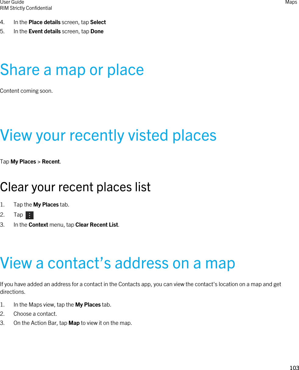 4. In the Place details screen, tap Select5. In the Event details screen, tap DoneShare a map or placeContent coming soon.View your recently visted placesTap My Places &gt; Recent.Clear your recent places list1. Tap the My Places tab.2.  Tap 3. In the Context menu, tap Clear Recent List.View a contact’s address on a mapIf you have added an address for a contact in the Contacts app, you can view the contact&apos;s location on a map and get directions.1. In the Maps view, tap the My Places tab.2. Choose a contact.3. On the Action Bar, tap Map to view it on the map.User GuideRIM Strictly Confidential Maps103 