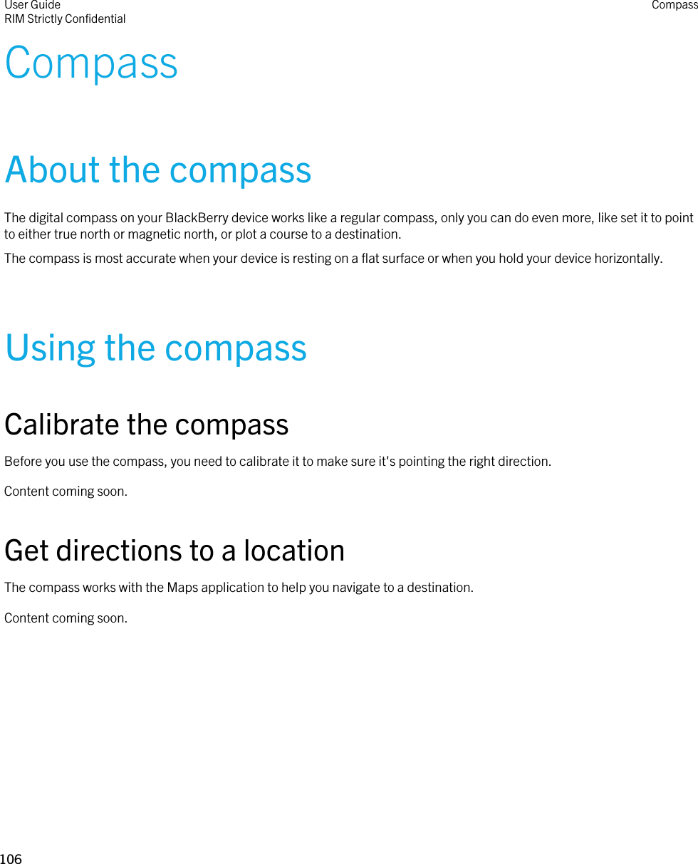 CompassAbout the compassThe digital compass on your BlackBerry device works like a regular compass, only you can do even more, like set it to point to either true north or magnetic north, or plot a course to a destination.The compass is most accurate when your device is resting on a flat surface or when you hold your device horizontally.Using the compassCalibrate the compassBefore you use the compass, you need to calibrate it to make sure it&apos;s pointing the right direction.Content coming soon.Get directions to a locationThe compass works with the Maps application to help you navigate to a destination.Content coming soon.User GuideRIM Strictly Confidential Compass106 