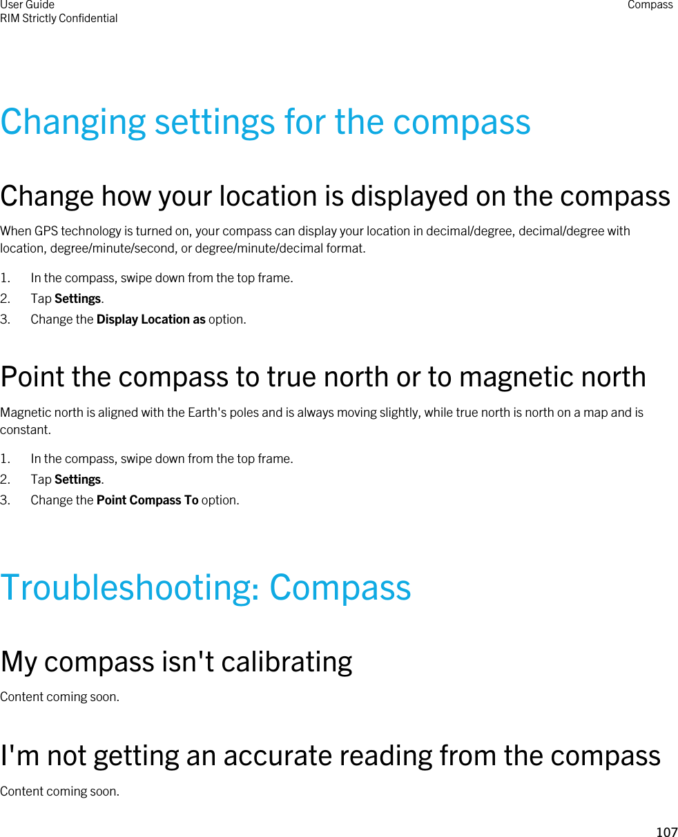 Changing settings for the compassChange how your location is displayed on the compassWhen GPS technology is turned on, your compass can display your location in decimal/degree, decimal/degree with location, degree/minute/second, or degree/minute/decimal format.1. In the compass, swipe down from the top frame.2. Tap Settings.3. Change the Display Location as option.Point the compass to true north or to magnetic northMagnetic north is aligned with the Earth&apos;s poles and is always moving slightly, while true north is north on a map and is constant.1. In the compass, swipe down from the top frame.2. Tap Settings.3. Change the Point Compass To option.Troubleshooting: CompassMy compass isn&apos;t calibratingContent coming soon.I&apos;m not getting an accurate reading from the compassContent coming soon.User GuideRIM Strictly Confidential Compass107 