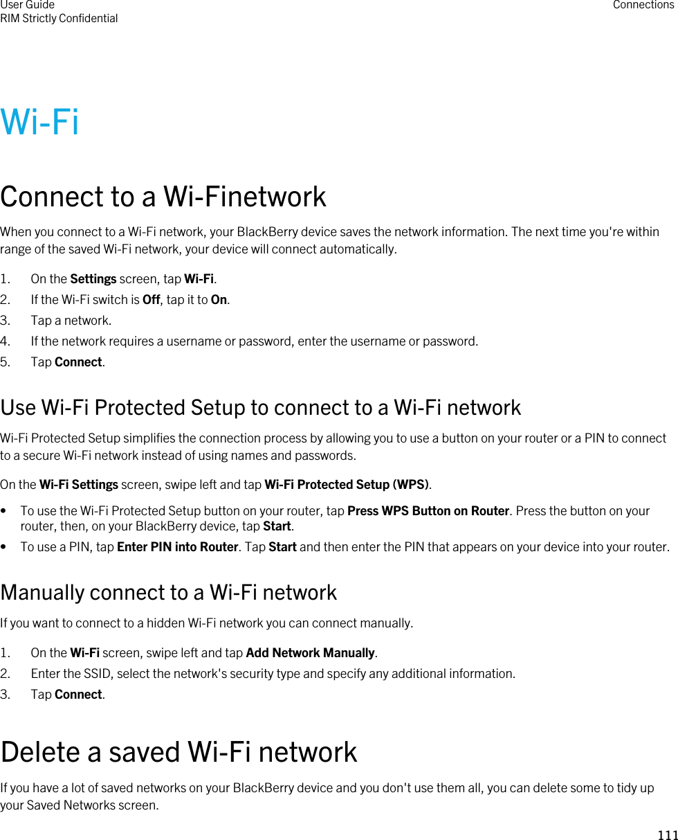 Wi-FiConnect to a Wi-FinetworkWhen you connect to a Wi-Fi network, your BlackBerry device saves the network information. The next time you&apos;re within range of the saved Wi-Fi network, your device will connect automatically.1. On the Settings screen, tap Wi-Fi.2. If the Wi-Fi switch is Off, tap it to On.3. Tap a network.4. If the network requires a username or password, enter the username or password.5. Tap Connect.Use Wi-Fi Protected Setup to connect to a Wi-Fi networkWi-Fi Protected Setup simplifies the connection process by allowing you to use a button on your router or a PIN to connect to a secure Wi-Fi network instead of using names and passwords.On the Wi-Fi Settings screen, swipe left and tap Wi-Fi Protected Setup (WPS).• To use the Wi-Fi Protected Setup button on your router, tap Press WPS Button on Router. Press the button on your router, then, on your BlackBerry device, tap Start.• To use a PIN, tap Enter PIN into Router. Tap Start and then enter the PIN that appears on your device into your router.Manually connect to a Wi-Fi networkIf you want to connect to a hidden Wi-Fi network you can connect manually.1. On the Wi-Fi screen, swipe left and tap Add Network Manually.2. Enter the SSID, select the network&apos;s security type and specify any additional information.3. Tap Connect.Delete a saved Wi-Fi networkIf you have a lot of saved networks on your BlackBerry device and you don&apos;t use them all, you can delete some to tidy up your Saved Networks screen.User GuideRIM Strictly Confidential Connections111 