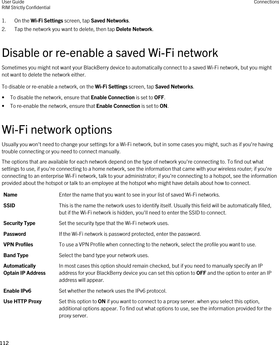 1. On the Wi-Fi Settings screen, tap Saved Networks.2. Tap the network you want to delete, then tap Delete Network.Disable or re-enable a saved Wi-Fi networkSometimes you might not want your BlackBerry device to automatically connect to a saved Wi-Fi network, but you might not want to delete the network either.To disable or re-enable a network, on the Wi-Fi Settings screen, tap Saved Networks.• To disable the network, ensure that Enable Connection is set to OFF.• To re-enable the network, ensure that Enable Connection is set to ON.Wi-Fi network optionsUsually you won&apos;t need to change your settings for a Wi-Fi network, but in some cases you might, such as if you&apos;re having trouble connecting or you need to connect manually.The options that are available for each network depend on the type of network you&apos;re connecting to. To find out what settings to use, if you&apos;re connecting to a home network, see the information that came with your wireless router; if you&apos;re connecting to an enterprise Wi-Fi network, talk to your administrator; if you&apos;re connecting to a hotspot, see the information provided about the hotspot or talk to an employee at the hotspot who might have details about how to connect.Name Enter the name that you want to see in your list of saved Wi-Fi networks.SSID This is the name the network uses to identify itself. Usually this field will be automatically filled, but if the Wi-Fi network is hidden, you&apos;ll need to enter the SSID to connect.Security Type Set the security type that the Wi-Fi network uses.Password If the Wi-Fi network is password protected, enter the password.VPN Profiles To use a VPN Profile when connecting to the network, select the profile you want to use.Band Type Select the band type your network uses.Automatically Optain IP AddressIn most cases this option should remain checked, but if you need to manually specify an IP address for your BlackBerry device you can set this option to OFF and the option to enter an IP address will appear.Enable IPv6 Set whether the network uses the IPv6 protocol.Use HTTP Proxy Set this option to ON if you want to connect to a proxy server. when you select this option, additional options appear. To find out what options to use, see the information provided for the proxy server.User GuideRIM Strictly Confidential Connections112 