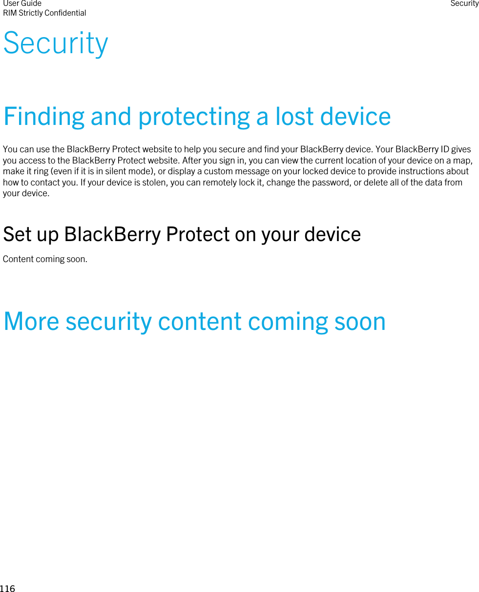 SecurityFinding and protecting a lost deviceYou can use the BlackBerry Protect website to help you secure and find your BlackBerry device. Your BlackBerry ID gives you access to the BlackBerry Protect website. After you sign in, you can view the current location of your device on a map, make it ring (even if it is in silent mode), or display a custom message on your locked device to provide instructions about how to contact you. If your device is stolen, you can remotely lock it, change the password, or delete all of the data from your device.Set up BlackBerry Protect on your deviceContent coming soon.More security content coming soonUser GuideRIM Strictly Confidential Security116 