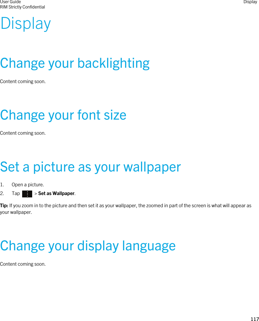 DisplayChange your backlightingContent coming soon.Change your font sizeContent coming soon.Set a picture as your wallpaper1. Open a picture.2.  Tap    &gt; Set as Wallpaper.Tip: If you zoom in to the picture and then set it as your wallpaper, the zoomed in part of the screen is what will appear as your wallpaper.Change your display languageContent coming soon.User GuideRIM Strictly Confidential Display117 