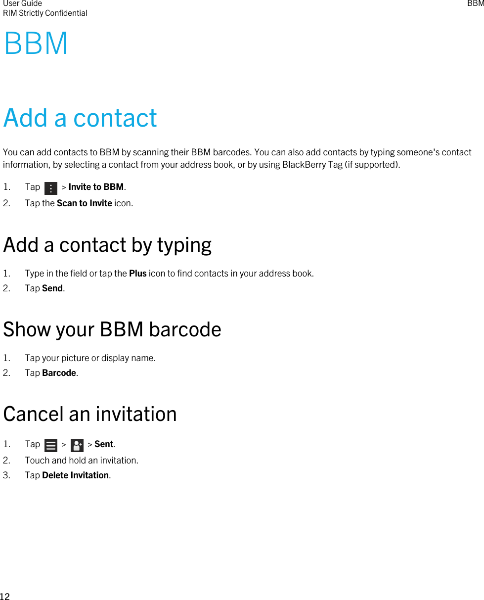 BBMAdd a contactYou can add contacts to BBM by scanning their BBM barcodes. You can also add contacts by typing someone&apos;s contact information, by selecting a contact from your address book, or by using BlackBerry Tag (if supported).1.  Tap    &gt; Invite to BBM.2. Tap the Scan to Invite icon.Add a contact by typing1. Type in the field or tap the Plus icon to find contacts in your address book.2. Tap Send.Show your BBM barcode1. Tap your picture or display name.2. Tap Barcode.Cancel an invitation1.  Tap    &gt;    &gt; Sent.2. Touch and hold an invitation.3. Tap Delete Invitation.User GuideRIM Strictly Confidential BBM12 