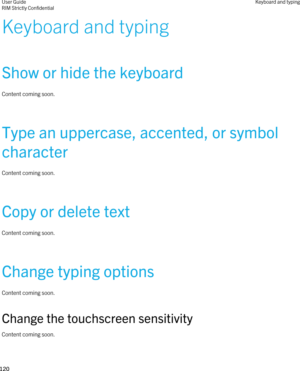 Keyboard and typingShow or hide the keyboardContent coming soon.Type an uppercase, accented, or symbol characterContent coming soon.Copy or delete textContent coming soon.Change typing optionsContent coming soon.Change the touchscreen sensitivityContent coming soon.User GuideRIM Strictly Confidential Keyboard and typing120 