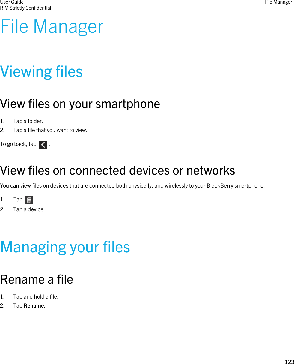 File ManagerViewing filesView files on your smartphone1. Tap a folder.2. Tap a file that you want to view.To go back, tap    .View files on connected devices or networksYou can view files on devices that are connected both physically, and wirelessly to your BlackBerry smartphone.1.  Tap    .2. Tap a device.Managing your filesRename a file1. Tap and hold a file.2. Tap Rename.User GuideRIM Strictly Confidential File Manager123 
