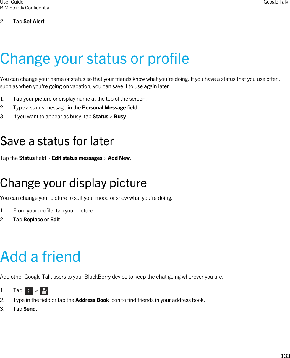 2. Tap Set Alert.Change your status or profileYou can change your name or status so that your friends know what you&apos;re doing. If you have a status that you use often, such as when you&apos;re going on vacation, you can save it to use again later.1. Tap your picture or display name at the top of the screen.2. Type a status message in the Personal Message field.3. If you want to appear as busy, tap Status &gt; Busy.Save a status for laterTap the Status field &gt; Edit status messages &gt; Add New.Change your display pictureYou can change your picture to suit your mood or show what you&apos;re doing.1. From your profile, tap your picture.2. Tap Replace or Edit.Add a friendAdd other Google Talk users to your BlackBerry device to keep the chat going wherever you are.1.  Tap     &gt;    .2. Type in the field or tap the Address Book icon to find friends in your address book.3. Tap Send.User GuideRIM Strictly Confidential Google Talk133 