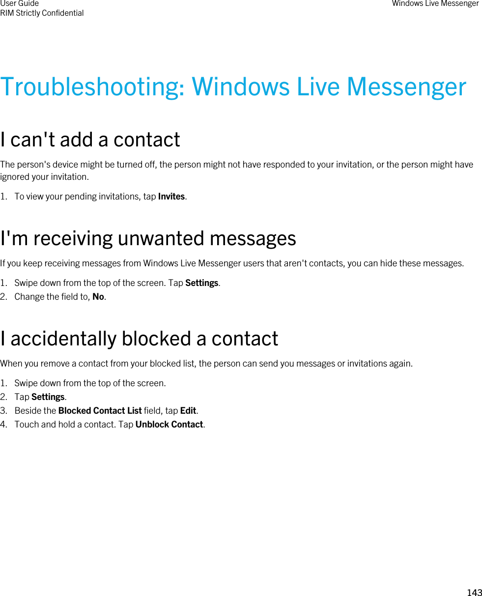 Troubleshooting: Windows Live MessengerI can&apos;t add a contactThe person&apos;s device might be turned off, the person might not have responded to your invitation, or the person might have ignored your invitation.1. To view your pending invitations, tap Invites.I&apos;m receiving unwanted messagesIf you keep receiving messages from Windows Live Messenger users that aren&apos;t contacts, you can hide these messages.1. Swipe down from the top of the screen. Tap Settings.2. Change the field to, No.I accidentally blocked a contactWhen you remove a contact from your blocked list, the person can send you messages or invitations again.1. Swipe down from the top of the screen.2. Tap Settings.3. Beside the Blocked Contact List field, tap Edit.4. Touch and hold a contact. Tap Unblock Contact.User GuideRIM Strictly Confidential Windows Live Messenger143 