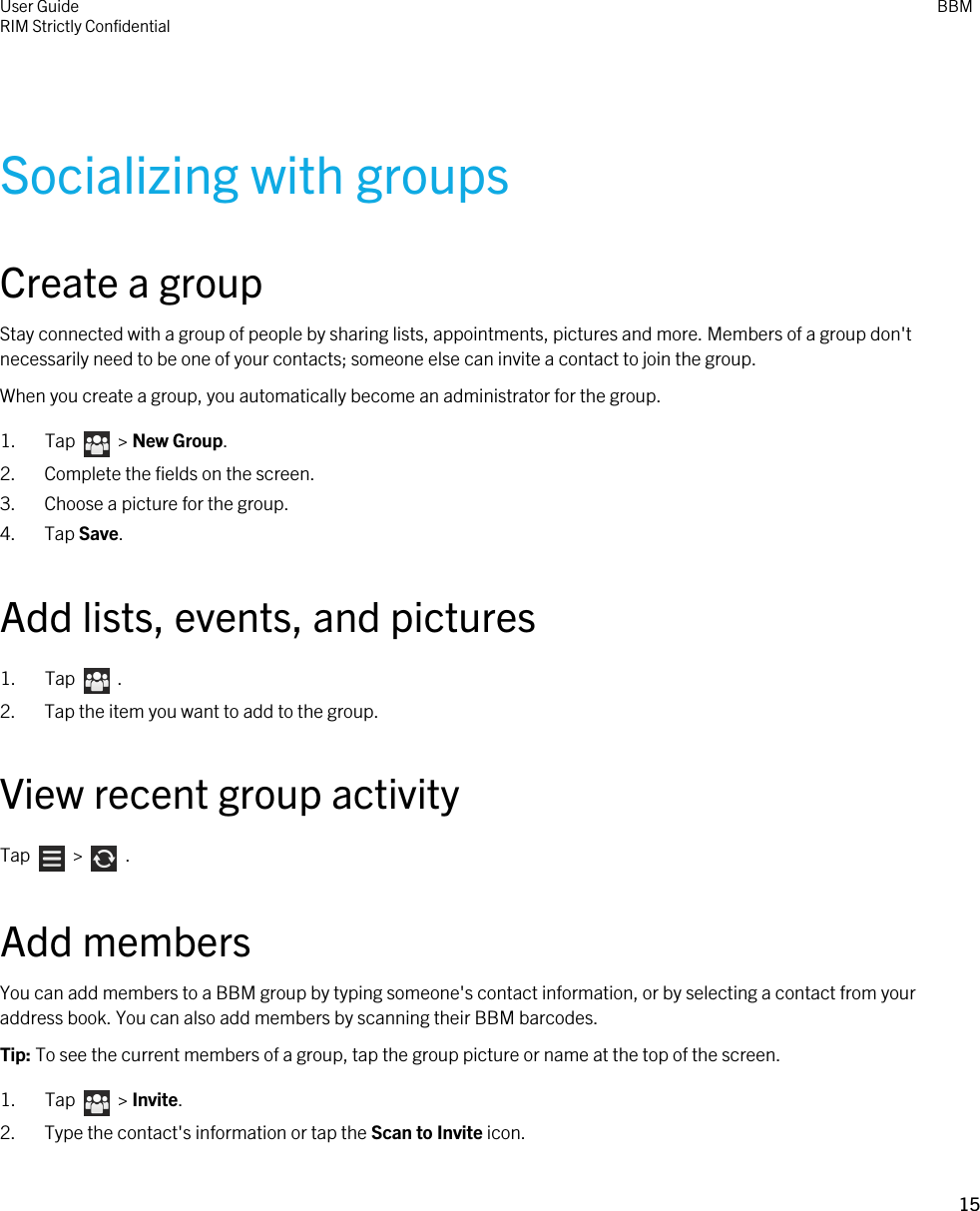 Socializing with groupsCreate a groupStay connected with a group of people by sharing lists, appointments, pictures and more. Members of a group don&apos;t necessarily need to be one of your contacts; someone else can invite a contact to join the group.When you create a group, you automatically become an administrator for the group.1.  Tap    &gt; New Group.2. Complete the fields on the screen.3. Choose a picture for the group.4. Tap Save.Add lists, events, and pictures1.  Tap    .2. Tap the item you want to add to the group.View recent group activityTap    &gt;    .Add membersYou can add members to a BBM group by typing someone&apos;s contact information, or by selecting a contact from your address book. You can also add members by scanning their BBM barcodes.Tip: To see the current members of a group, tap the group picture or name at the top of the screen.1.  Tap    &gt; Invite.2. Type the contact&apos;s information or tap the Scan to Invite icon.User GuideRIM Strictly Confidential BBM15 