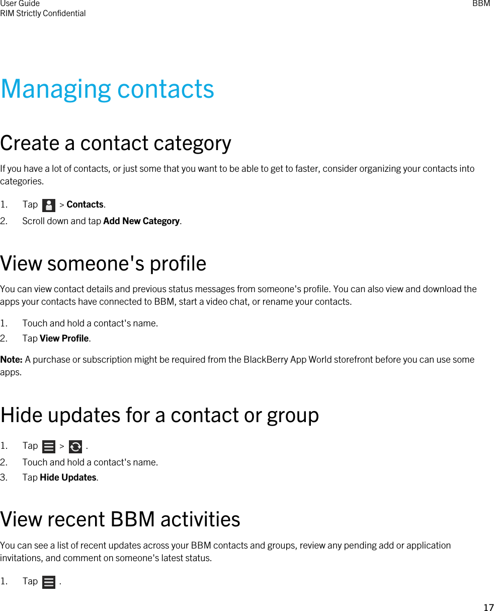 Managing contactsCreate a contact categoryIf you have a lot of contacts, or just some that you want to be able to get to faster, consider organizing your contacts into categories.1.  Tap    &gt; Contacts.2. Scroll down and tap Add New Category.View someone&apos;s profileYou can view contact details and previous status messages from someone&apos;s profile. You can also view and download the apps your contacts have connected to BBM, start a video chat, or rename your contacts.1. Touch and hold a contact&apos;s name.2. Tap View Profile.Note: A purchase or subscription might be required from the BlackBerry App World storefront before you can use some apps.Hide updates for a contact or group1.  Tap    &gt;    .2. Touch and hold a contact&apos;s name.3. Tap Hide Updates.View recent BBM activitiesYou can see a list of recent updates across your BBM contacts and groups, review any pending add or application invitations, and comment on someone&apos;s latest status.1.  Tap    .User GuideRIM Strictly Confidential BBM17 