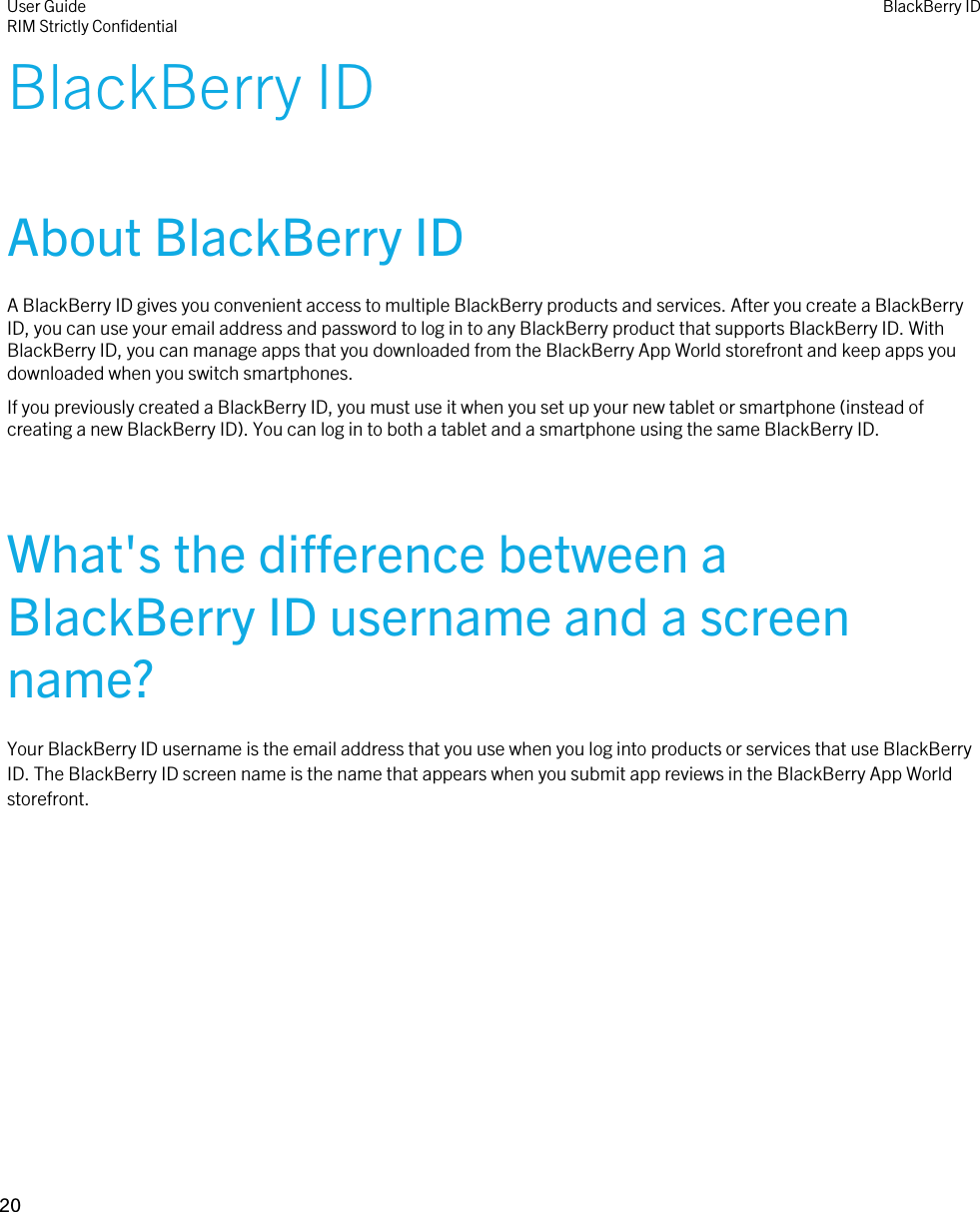 BlackBerry IDAbout BlackBerry IDA BlackBerry ID gives you convenient access to multiple BlackBerry products and services. After you create a BlackBerry ID, you can use your email address and password to log in to any BlackBerry product that supports BlackBerry ID. With BlackBerry ID, you can manage apps that you downloaded from the BlackBerry App World storefront and keep apps you downloaded when you switch smartphones.If you previously created a BlackBerry ID, you must use it when you set up your new tablet or smartphone (instead of creating a new BlackBerry ID). You can log in to both a tablet and a smartphone using the same BlackBerry ID.What&apos;s the difference between a BlackBerry ID username and a screen name?Your BlackBerry ID username is the email address that you use when you log into products or services that use BlackBerry ID. The BlackBerry ID screen name is the name that appears when you submit app reviews in the BlackBerry App World storefront.User GuideRIM Strictly Confidential BlackBerry ID20 
