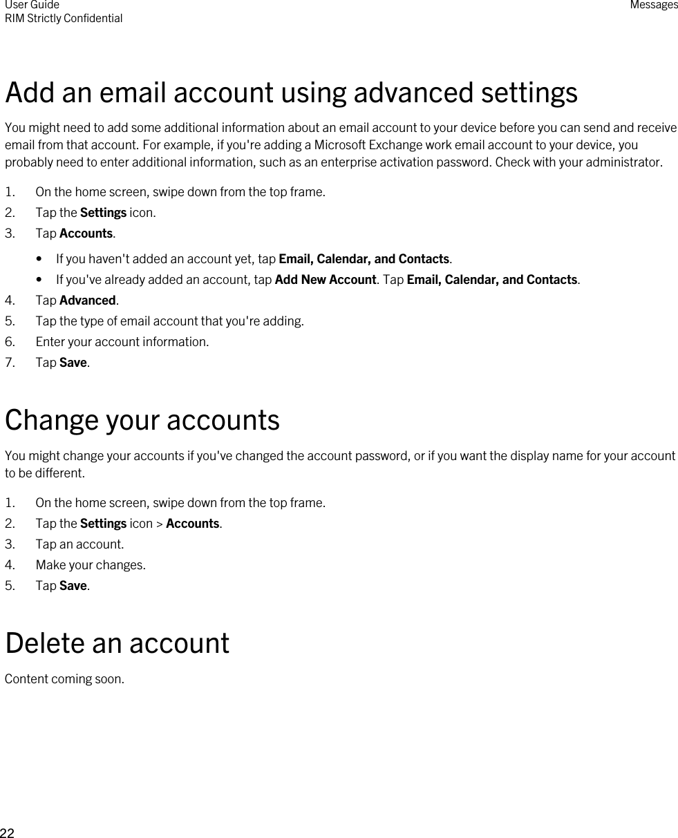 Add an email account using advanced settingsYou might need to add some additional information about an email account to your device before you can send and receive email from that account. For example, if you&apos;re adding a Microsoft Exchange work email account to your device, you probably need to enter additional information, such as an enterprise activation password. Check with your administrator.1. On the home screen, swipe down from the top frame.2. Tap the Settings icon.3. Tap Accounts.• If you haven&apos;t added an account yet, tap Email, Calendar, and Contacts.• If you&apos;ve already added an account, tap Add New Account. Tap Email, Calendar, and Contacts.4. Tap Advanced.5. Tap the type of email account that you&apos;re adding.6. Enter your account information.7. Tap Save.Change your accountsYou might change your accounts if you&apos;ve changed the account password, or if you want the display name for your account to be different.1. On the home screen, swipe down from the top frame.2. Tap the Settings icon &gt; Accounts.3. Tap an account.4. Make your changes.5. Tap Save.Delete an accountContent coming soon.User GuideRIM Strictly Confidential Messages22 