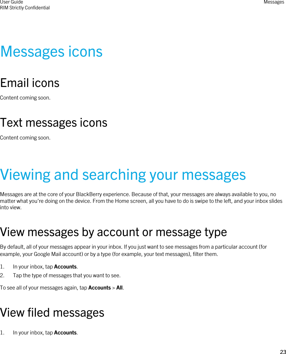 Messages iconsEmail iconsContent coming soon.Text messages iconsContent coming soon.Viewing and searching your messagesMessages are at the core of your BlackBerry experience. Because of that, your messages are always available to you, no matter what you&apos;re doing on the device. From the Home screen, all you have to do is swipe to the left, and your inbox slides into view.View messages by account or message typeBy default, all of your messages appear in your inbox. If you just want to see messages from a particular account (for example, your Google Mail account) or by a type (for example, your text messages), filter them.1. In your inbox, tap Accounts.2. Tap the type of messages that you want to see.To see all of your messages again, tap Accounts &gt; All.View filed messages1. In your inbox, tap Accounts.User GuideRIM Strictly Confidential Messages23 