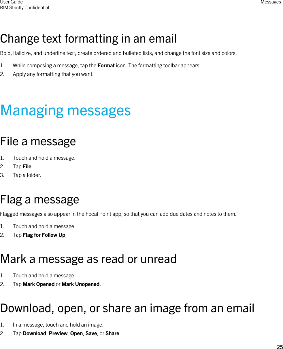 Change text formatting in an emailBold, italicize, and underline text; create ordered and bulleted lists; and change the font size and colors.1. While composing a message, tap the Format icon. The formatting toolbar appears.2. Apply any formatting that you want.Managing messagesFile a message1. Touch and hold a message.2. Tap File.3. Tap a folder.Flag a messageFlagged messages also appear in the Focal Point app, so that you can add due dates and notes to them.1. Touch and hold a message.2. Tap Flag for Follow Up.Mark a message as read or unread1. Touch and hold a message.2. Tap Mark Opened or Mark Unopened.Download, open, or share an image from an email1. In a message, touch and hold an image.2. Tap Download, Preview, Open, Save, or Share.User GuideRIM Strictly Confidential Messages25 