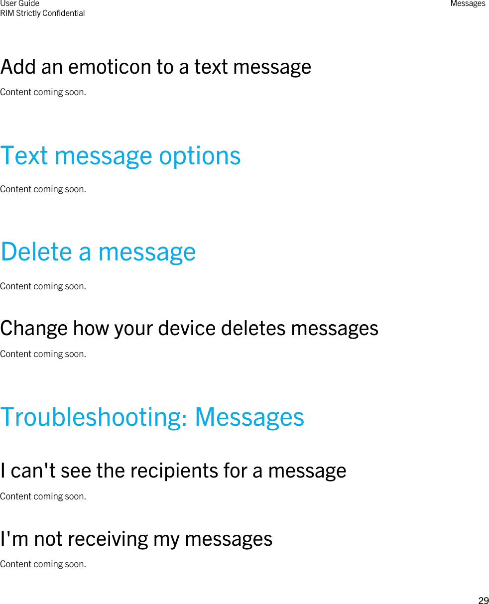 Add an emoticon to a text messageContent coming soon.Text message optionsContent coming soon.Delete a messageContent coming soon.Change how your device deletes messagesContent coming soon.Troubleshooting: MessagesI can&apos;t see the recipients for a messageContent coming soon.I&apos;m not receiving my messagesContent coming soon.User GuideRIM Strictly Confidential Messages29 