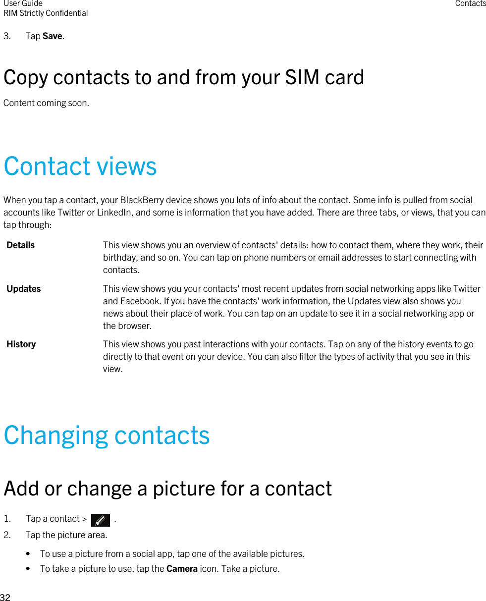 3. Tap Save.Copy contacts to and from your SIM cardContent coming soon.Contact viewsWhen you tap a contact, your BlackBerry device shows you lots of info about the contact. Some info is pulled from social accounts like Twitter or LinkedIn, and some is information that you have added. There are three tabs, or views, that you can tap through:Details This view shows you an overview of contacts&apos; details: how to contact them, where they work, their birthday, and so on. You can tap on phone numbers or email addresses to start connecting with contacts.Updates This view shows you your contacts&apos; most recent updates from social networking apps like Twitter and Facebook. If you have the contacts&apos; work information, the Updates view also shows you news about their place of work. You can tap on an update to see it in a social networking app or the browser.History This view shows you past interactions with your contacts. Tap on any of the history events to go directly to that event on your device. You can also filter the types of activity that you see in this view.Changing contactsAdd or change a picture for a contact1.  Tap a contact &gt;    .2. Tap the picture area.• To use a picture from a social app, tap one of the available pictures.• To take a picture to use, tap the Camera icon. Take a picture.User GuideRIM Strictly Confidential Contacts32 