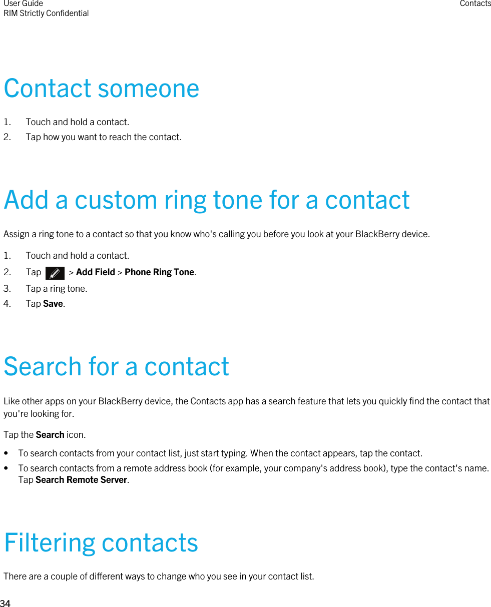 Contact someone1. Touch and hold a contact.2. Tap how you want to reach the contact.Add a custom ring tone for a contactAssign a ring tone to a contact so that you know who&apos;s calling you before you look at your BlackBerry device.1. Touch and hold a contact.2.  Tap    &gt; Add Field &gt; Phone Ring Tone.3. Tap a ring tone.4. Tap Save.Search for a contactLike other apps on your BlackBerry device, the Contacts app has a search feature that lets you quickly find the contact that you&apos;re looking for.Tap the Search icon.• To search contacts from your contact list, just start typing. When the contact appears, tap the contact.• To search contacts from a remote address book (for example, your company&apos;s address book), type the contact&apos;s name. Tap Search Remote Server.Filtering contactsThere are a couple of different ways to change who you see in your contact list.User GuideRIM Strictly Confidential Contacts34 