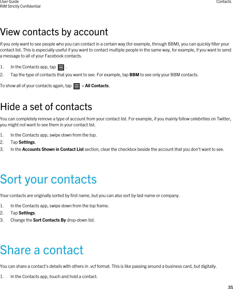 View contacts by accountIf you only want to see people who you can contact in a certain way (for example, through BBM), you can quickly filter your contact list. This is especially useful if you want to contact multiple people in the same way, for example, if you want to send a message to all of your Facebook contacts.1.  In the Contacts app, tap    .2. Tap the type of contacts that you want to see. For example, tap BBM to see only your BBM contacts.To show all of your contacts again, tap    &gt; All Contacts.Hide a set of contactsYou can completely remove a type of account from your contact list. For example, if you mainly follow celebrities on Twitter, you might not want to see them in your contact list.1. In the Contacts app, swipe down from the top.2. Tap Settings.3. In the Accounts Shown in Contact List section, clear the checkbox beside the account that you don&apos;t want to see.Sort your contactsYour contacts are originally sorted by first name, but you can also sort by last name or company.1. In the Contacts app, swipe down from the top frame.2. Tap Settings.3. Change the Sort Contacts By drop-down list.Share a contactYou can share a contact&apos;s details with others in .vcf format. This is like passing around a business card, but digitally.1. In the Contacts app, touch and hold a contact.User GuideRIM Strictly Confidential Contacts35 