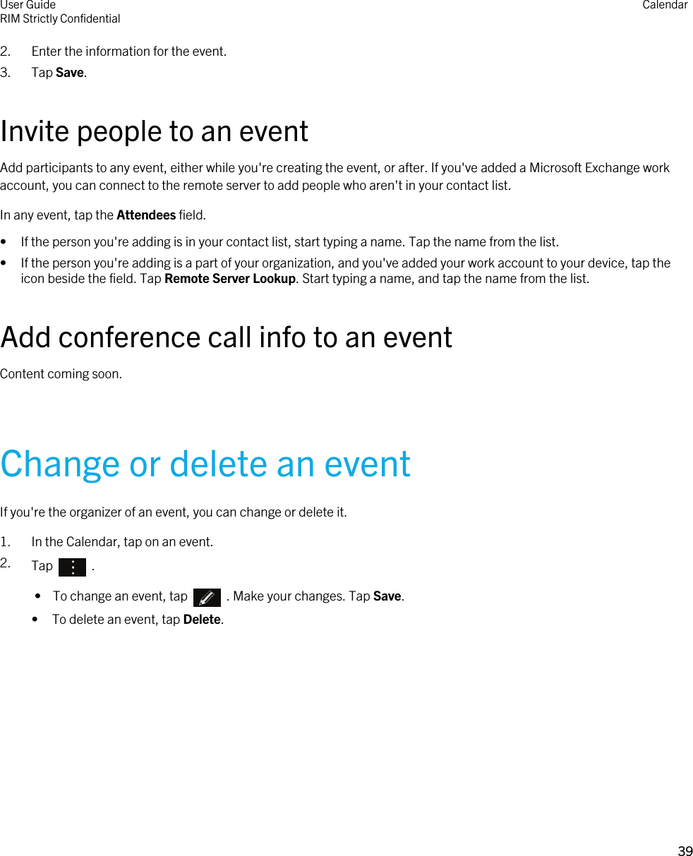 2. Enter the information for the event.3. Tap Save.Invite people to an eventAdd participants to any event, either while you&apos;re creating the event, or after. If you&apos;ve added a Microsoft Exchange work account, you can connect to the remote server to add people who aren&apos;t in your contact list.In any event, tap the Attendees field.• If the person you&apos;re adding is in your contact list, start typing a name. Tap the name from the list.• If the person you&apos;re adding is a part of your organization, and you&apos;ve added your work account to your device, tap the icon beside the field. Tap Remote Server Lookup. Start typing a name, and tap the name from the list.Add conference call info to an eventContent coming soon.Change or delete an eventIf you&apos;re the organizer of an event, you can change or delete it.1. In the Calendar, tap on an event.2. Tap    . •  To change an event, tap    . Make your changes. Tap Save.• To delete an event, tap Delete.User GuideRIM Strictly Confidential Calendar39 