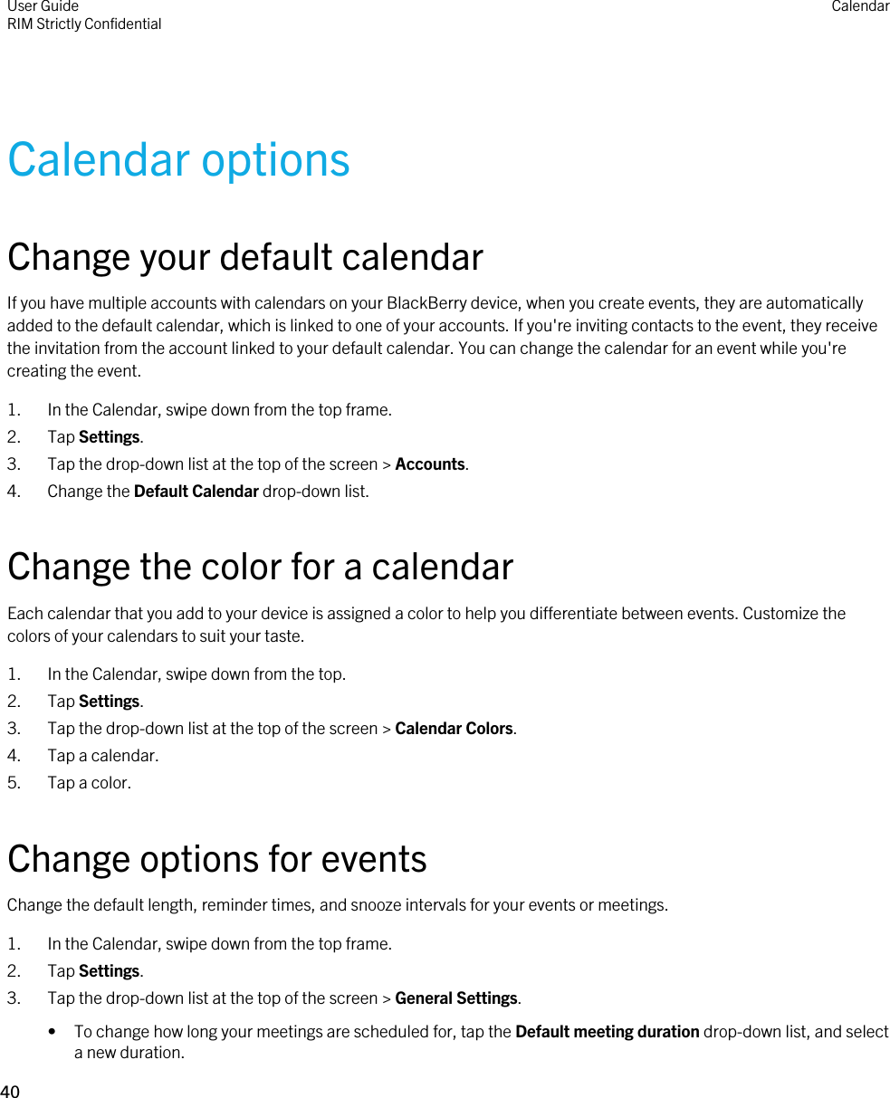 Calendar optionsChange your default calendarIf you have multiple accounts with calendars on your BlackBerry device, when you create events, they are automatically added to the default calendar, which is linked to one of your accounts. If you&apos;re inviting contacts to the event, they receive the invitation from the account linked to your default calendar. You can change the calendar for an event while you&apos;re creating the event.1. In the Calendar, swipe down from the top frame.2. Tap Settings.3. Tap the drop-down list at the top of the screen &gt; Accounts.4. Change the Default Calendar drop-down list.Change the color for a calendarEach calendar that you add to your device is assigned a color to help you differentiate between events. Customize the colors of your calendars to suit your taste.1. In the Calendar, swipe down from the top.2. Tap Settings.3. Tap the drop-down list at the top of the screen &gt; Calendar Colors.4. Tap a calendar.5. Tap a color.Change options for eventsChange the default length, reminder times, and snooze intervals for your events or meetings.1. In the Calendar, swipe down from the top frame.2. Tap Settings.3. Tap the drop-down list at the top of the screen &gt; General Settings.• To change how long your meetings are scheduled for, tap the Default meeting duration drop-down list, and select a new duration.User GuideRIM Strictly Confidential Calendar40 