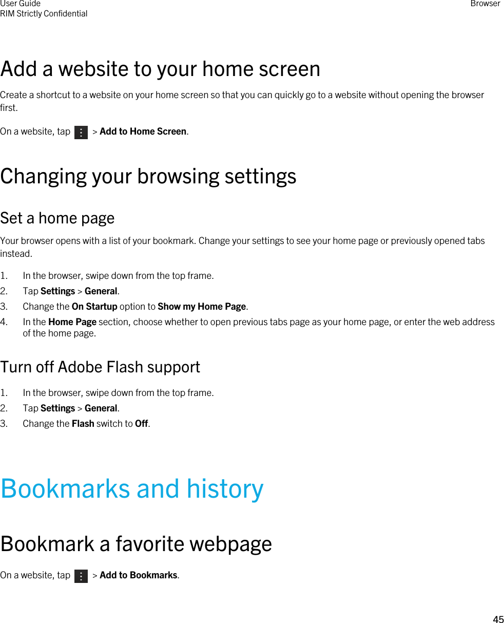 Add a website to your home screenCreate a shortcut to a website on your home screen so that you can quickly go to a website without opening the browser first.On a website, tap    &gt; Add to Home Screen.Changing your browsing settingsSet a home pageYour browser opens with a list of your bookmark. Change your settings to see your home page or previously opened tabs instead.1. In the browser, swipe down from the top frame.2. Tap Settings &gt; General.3. Change the On Startup option to Show my Home Page.4. In the Home Page section, choose whether to open previous tabs page as your home page, or enter the web address of the home page.Turn off Adobe Flash support1. In the browser, swipe down from the top frame.2. Tap Settings &gt; General.3. Change the Flash switch to Off.Bookmarks and historyBookmark a favorite webpageOn a website, tap    &gt; Add to Bookmarks.User GuideRIM Strictly Confidential Browser45 