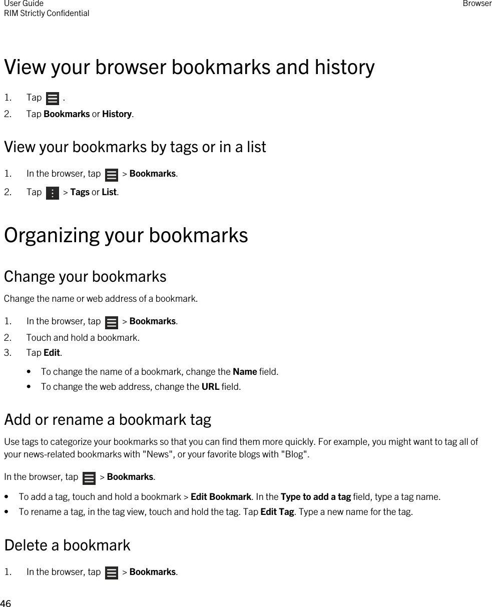 View your browser bookmarks and history1.  Tap    .2. Tap Bookmarks or History.View your bookmarks by tags or in a list1.  In the browser, tap    &gt; Bookmarks.2.  Tap    &gt; Tags or List.Organizing your bookmarksChange your bookmarksChange the name or web address of a bookmark.1.  In the browser, tap    &gt; Bookmarks.2. Touch and hold a bookmark.3. Tap Edit.• To change the name of a bookmark, change the Name field.• To change the web address, change the URL field.Add or rename a bookmark tagUse tags to categorize your bookmarks so that you can find them more quickly. For example, you might want to tag all of your news-related bookmarks with &quot;News&quot;, or your favorite blogs with &quot;Blog&quot;.In the browser, tap    &gt; Bookmarks.• To add a tag, touch and hold a bookmark &gt; Edit Bookmark. In the Type to add a tag field, type a tag name.• To rename a tag, in the tag view, touch and hold the tag. Tap Edit Tag. Type a new name for the tag.Delete a bookmark1.  In the browser, tap    &gt; Bookmarks.User GuideRIM Strictly Confidential Browser46 