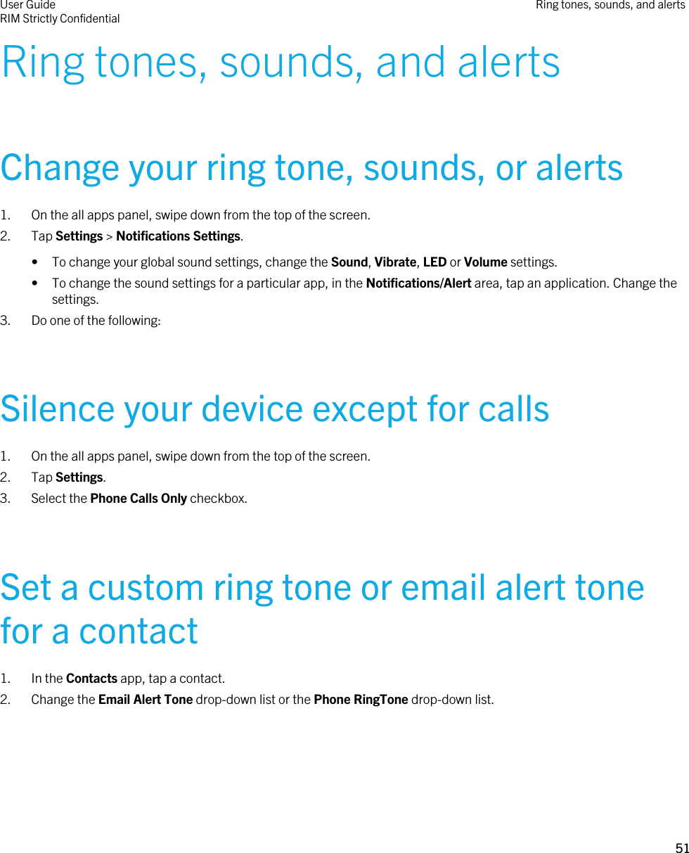 Ring tones, sounds, and alertsChange your ring tone, sounds, or alerts1. On the all apps panel, swipe down from the top of the screen.2. Tap Settings &gt; Notifications Settings.• To change your global sound settings, change the Sound, Vibrate, LED or Volume settings.• To change the sound settings for a particular app, in the Notifications/Alert area, tap an application. Change the settings.3. Do one of the following:Silence your device except for calls1. On the all apps panel, swipe down from the top of the screen.2. Tap Settings.3. Select the Phone Calls Only checkbox.Set a custom ring tone or email alert tone for a contact1. In the Contacts app, tap a contact.2. Change the Email Alert Tone drop-down list or the Phone RingTone drop-down list.User GuideRIM Strictly Confidential Ring tones, sounds, and alerts51 