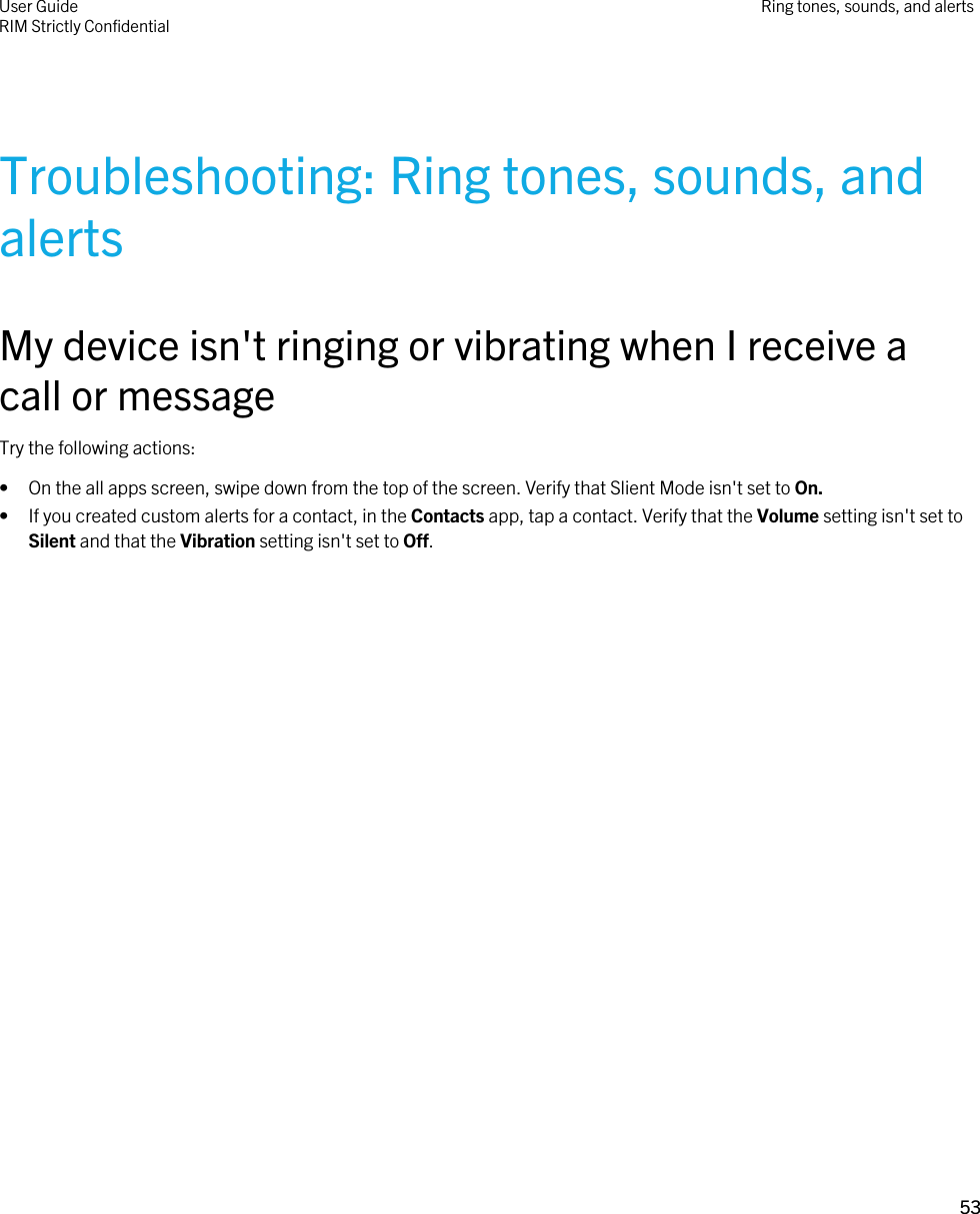 Troubleshooting: Ring tones, sounds, and alertsMy device isn&apos;t ringing or vibrating when I receive a call or messageTry the following actions:• On the all apps screen, swipe down from the top of the screen. Verify that Slient Mode isn&apos;t set to On.• If you created custom alerts for a contact, in the Contacts app, tap a contact. Verify that the Volume setting isn&apos;t set to Silent and that the Vibration setting isn&apos;t set to Off.User GuideRIM Strictly Confidential Ring tones, sounds, and alerts53 
