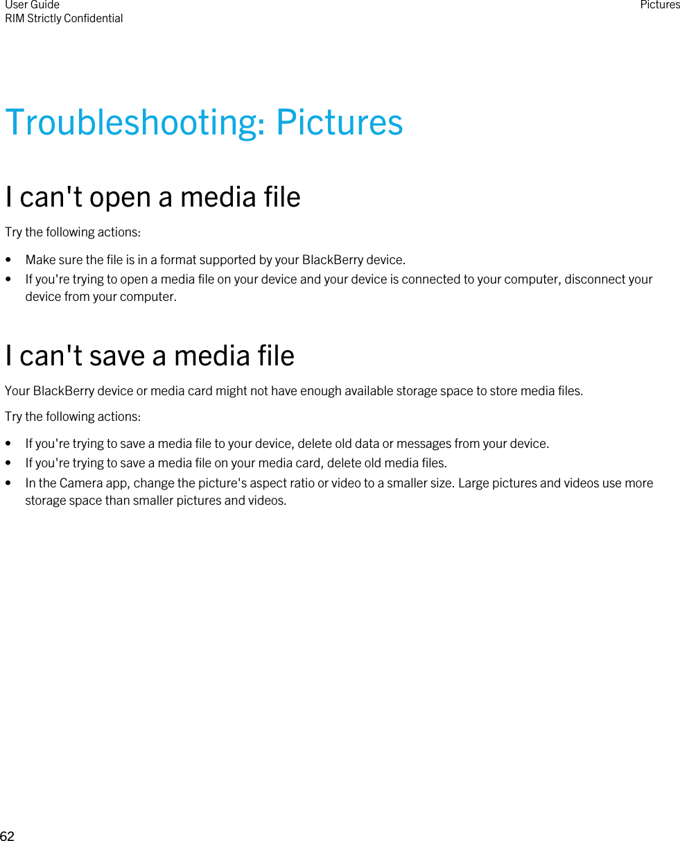 Troubleshooting: PicturesI can&apos;t open a media fileTry the following actions:• Make sure the file is in a format supported by your BlackBerry device.• If you&apos;re trying to open a media file on your device and your device is connected to your computer, disconnect your device from your computer.I can&apos;t save a media fileYour BlackBerry device or media card might not have enough available storage space to store media files.Try the following actions:• If you&apos;re trying to save a media file to your device, delete old data or messages from your device.• If you&apos;re trying to save a media file on your media card, delete old media files.• In the Camera app, change the picture&apos;s aspect ratio or video to a smaller size. Large pictures and videos use more storage space than smaller pictures and videos.User GuideRIM Strictly Confidential Pictures62 