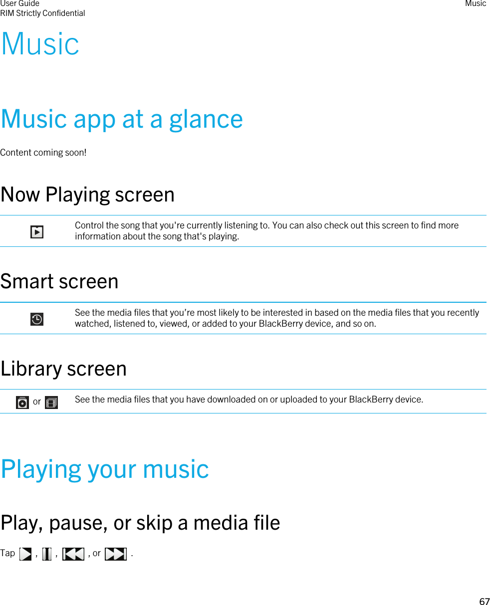 MusicMusic app at a glanceContent coming soon!Now Playing screen Control the song that you&apos;re currently listening to. You can also check out this screen to find more information about the song that&apos;s playing.Smart screen See the media files that you’re most likely to be interested in based on the media files that you recently watched, listened to, viewed, or added to your BlackBerry device, and so on.Library screen    or  See the media files that you have downloaded on or uploaded to your BlackBerry device.Playing your musicPlay, pause, or skip a media fileTap    ,    ,    , or    . User GuideRIM Strictly Confidential Music67 
