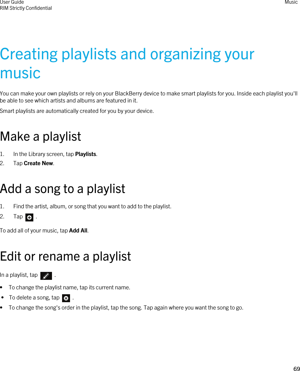 Creating playlists and organizing your musicYou can make your own playlists or rely on your BlackBerry device to make smart playlists for you. Inside each playlist you&apos;ll be able to see which artists and albums are featured in it.Smart playlists are automatically created for you by your device.Make a playlist1. In the Library screen, tap Playlists.2. Tap Create New.Add a song to a playlist1. Find the artist, album, or song that you want to add to the playlist.2.  Tap    .To add all of your music, tap Add All.Edit or rename a playlistIn a playlist, tap    .• To change the playlist name, tap its current name. •  To delete a song, tap    .• To change the song&apos;s order in the playlist, tap the song. Tap again where you want the song to go.User GuideRIM Strictly Confidential Music69 