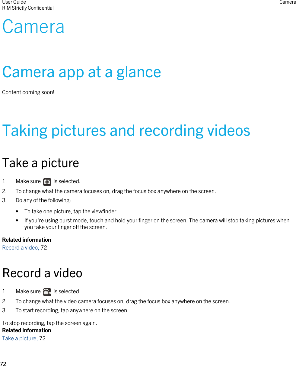 CameraCamera app at a glanceContent coming soon!Taking pictures and recording videosTake a picture1.  Make sure    is selected. 2. To change what the camera focuses on, drag the focus box anywhere on the screen.3. Do any of the following:• To take one picture, tap the viewfinder.• If you&apos;re using burst mode, touch and hold your finger on the screen. The camera will stop taking pictures when you take your finger off the screen.Related informationRecord a video, 72Record a video1.  Make sure    is selected. 2. To change what the video camera focuses on, drag the focus box anywhere on the screen.3. To start recording, tap anywhere on the screen.To stop recording, tap the screen again.Related informationTake a picture, 72 User GuideRIM Strictly Confidential Camera72 