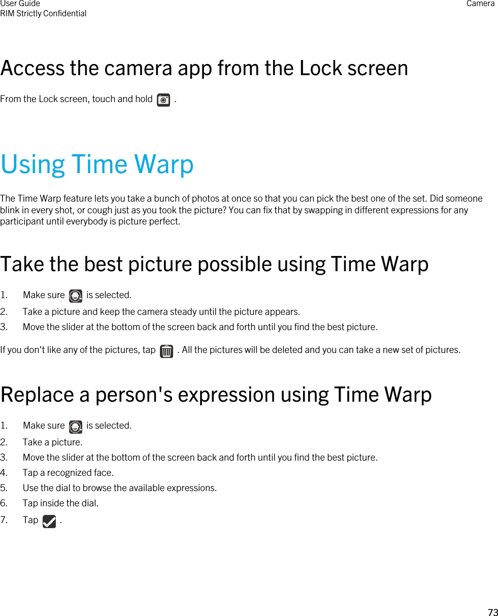 Access the camera app from the Lock screenFrom the Lock screen, touch and hold    .Using Time WarpThe Time Warp feature lets you take a bunch of photos at once so that you can pick the best one of the set. Did someone blink in every shot, or cough just as you took the picture? You can fix that by swapping in different expressions for any participant until everybody is picture perfect.Take the best picture possible using Time Warp1.  Make sure    is selected.2. Take a picture and keep the camera steady until the picture appears.3. Move the slider at the bottom of the screen back and forth until you find the best picture.If you don&apos;t like any of the pictures, tap    . All the pictures will be deleted and you can take a new set of pictures.Replace a person&apos;s expression using Time Warp1.  Make sure    is selected.2. Take a picture.3. Move the slider at the bottom of the screen back and forth until you find the best picture.4. Tap a recognized face.5. Use the dial to browse the available expressions.6. Tap inside the dial.7.  Tap    .User GuideRIM Strictly Confidential Camera73 