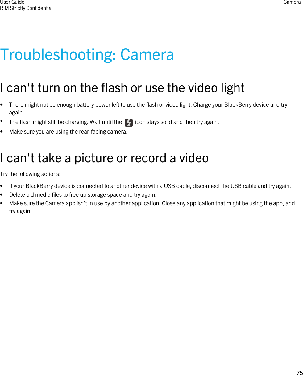 Troubleshooting: CameraI can&apos;t turn on the flash or use the video light• There might not be enough battery power left to use the flash or video light. Charge your BlackBerry device and try again.•The flash might still be charging. Wait until the    icon stays solid and then try again.• Make sure you are using the rear-facing camera.I can&apos;t take a picture or record a videoTry the following actions:• If your BlackBerry device is connected to another device with a USB cable, disconnect the USB cable and try again.• Delete old media files to free up storage space and try again.• Make sure the Camera app isn&apos;t in use by another application. Close any application that might be using the app, and try again.User GuideRIM Strictly Confidential Camera75 