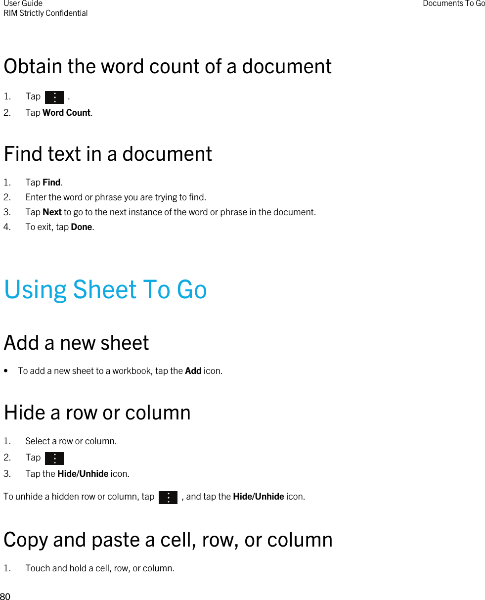 Obtain the word count of a document1.  Tap    .2. Tap Word Count.Find text in a document1. Tap Find.2. Enter the word or phrase you are trying to find.3. Tap Next to go to the next instance of the word or phrase in the document.4. To exit, tap Done.Using Sheet To GoAdd a new sheet• To add a new sheet to a workbook, tap the Add icon.Hide a row or column1. Select a row or column.2.  Tap 3. Tap the Hide/Unhide icon.To unhide a hidden row or column, tap    , and tap the Hide/Unhide icon.Copy and paste a cell, row, or column1. Touch and hold a cell, row, or column.User GuideRIM Strictly Confidential Documents To Go80 