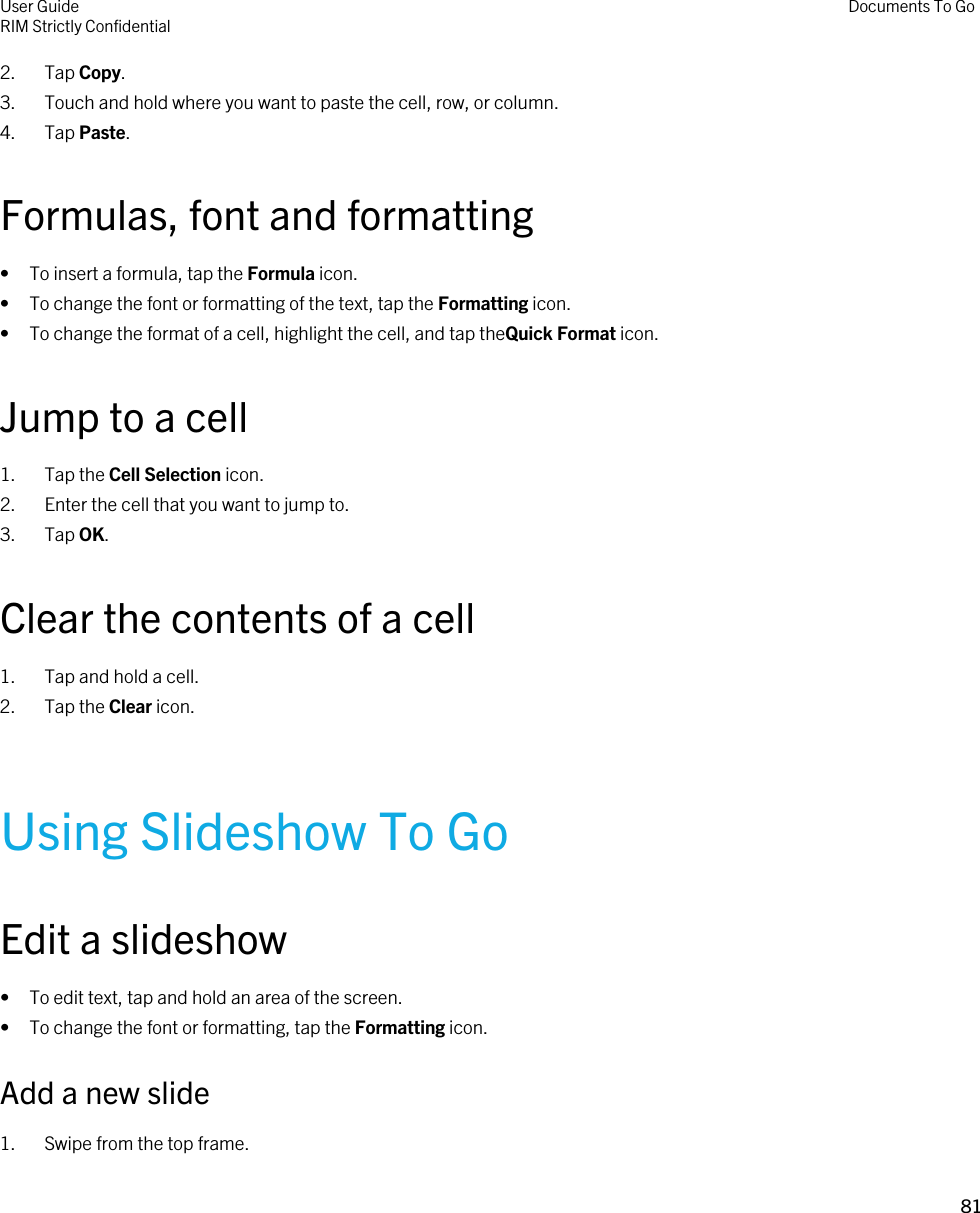 2. Tap Copy.3. Touch and hold where you want to paste the cell, row, or column.4. Tap Paste.Formulas, font and formatting• To insert a formula, tap the Formula icon.• To change the font or formatting of the text, tap the Formatting icon.• To change the format of a cell, highlight the cell, and tap theQuick Format icon.Jump to a cell1. Tap the Cell Selection icon.2. Enter the cell that you want to jump to.3. Tap OK.Clear the contents of a cell1. Tap and hold a cell.2. Tap the Clear icon.Using Slideshow To GoEdit a slideshow• To edit text, tap and hold an area of the screen.• To change the font or formatting, tap the Formatting icon.Add a new slide1. Swipe from the top frame.User GuideRIM Strictly Confidential Documents To Go81 